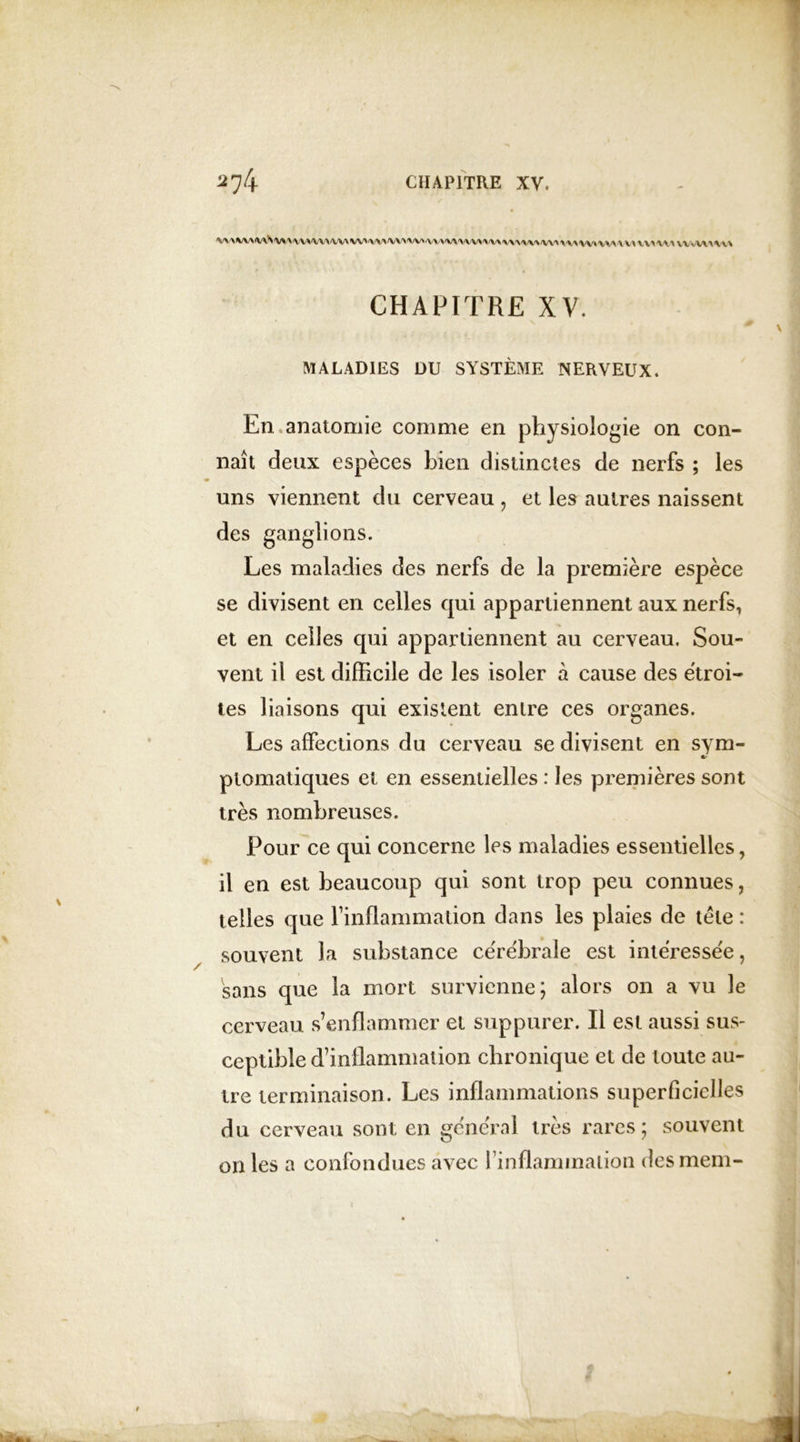 /V\'\*/VN<V\S 'VX VA\\\\\\ WA\W\W'WA V\ \'VW'WAA W WW\f\ l\\i\ \\f\ \\r\ WJ\\\\ \W \\\ VVvW\ \\\ CHAPITRE XV. MALADIES DU SYSTÈME NERVEUX. En anatomie comme en physiologie on con- naît deux espèces bien distinctes de nerfs ; les uns viennent du cerveau , et les autres naissent des ganglions. Les maladies des nerfs de la première espèce se divisent en celles qui appartiennent aux nerfs, et en celles qui appartiennent au cerveau. Sou- vent il est difficile de les isoler à cause des étroi- tes liaisons qui existent entre ces organes. Les affections du cerveau se divisent en sym- «r ptomatiques et en essentielles : les premières sont très nombreuses. Pour ce qui concerne les maladies essentielles, il en est beaucoup qui sont trop peu connues, telles que l’inflammation dans les plaies de tète : souvent la substance cérébrale est intéressée, sans que la mort survienne; alors on a vu le cerveau s’enflammer et suppurer. Il est aussi sus- ceptible d’inflammation chronique et de toute au- tre terminaison. Les inflammations superficielles du cerveau sont en général très rares; souvent on les a confondues avec { inflammation desmem-