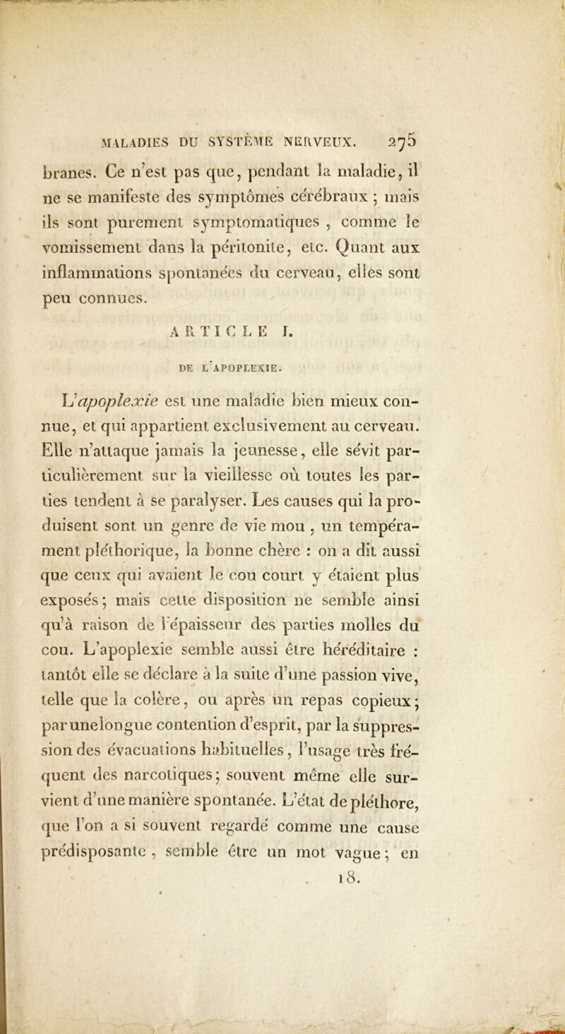 branes. Ce n’est pas que, pendant la maladie, il ne se manifeste des symptômes cérébraux 5 mais ils sont purement symptomatiques , comme le vomissement dans la péritonite, etc. Quant aux inflammations spontanées du cerveau, elles sont peu connues. A R T I C L E I. DE L'APOPLEXIE. Lapoplexie est une maladie bien mieux con- nue, et qui appartient exclusivement au cerveau. Elle n’attaque jamais la jeunesse, elle sévit par- ticulièrement sur la vieillesse où toutes les par- ties tendent à se paralyser. Les causes qui la pro- duisent sont un genre de vie mou , un tempéra- ment pléthorique, la bonne chère : on a dit aussi que ceux qui avaient le cou court v étaient plus exposés ; mais cette disposition ne semble ainsi qu’à raison de i épaisseur des parties molles du cou. L’apoplexie semble aussi être héréditaire : tantôt elle se déclare à la suite d’une passion vive, telle que la colère, ou après un repas copieux ; parunelongue contention d’esprit, par la suppres- sion des évacuations habituelles, l’usage très fré- quent des narcotiques; souvent même elle sur- vient d’une manière spontanée. L’état de pléthore, que l’on a si souvent regardé comme une cause prédisposante, semble être un mot vague; en 18.