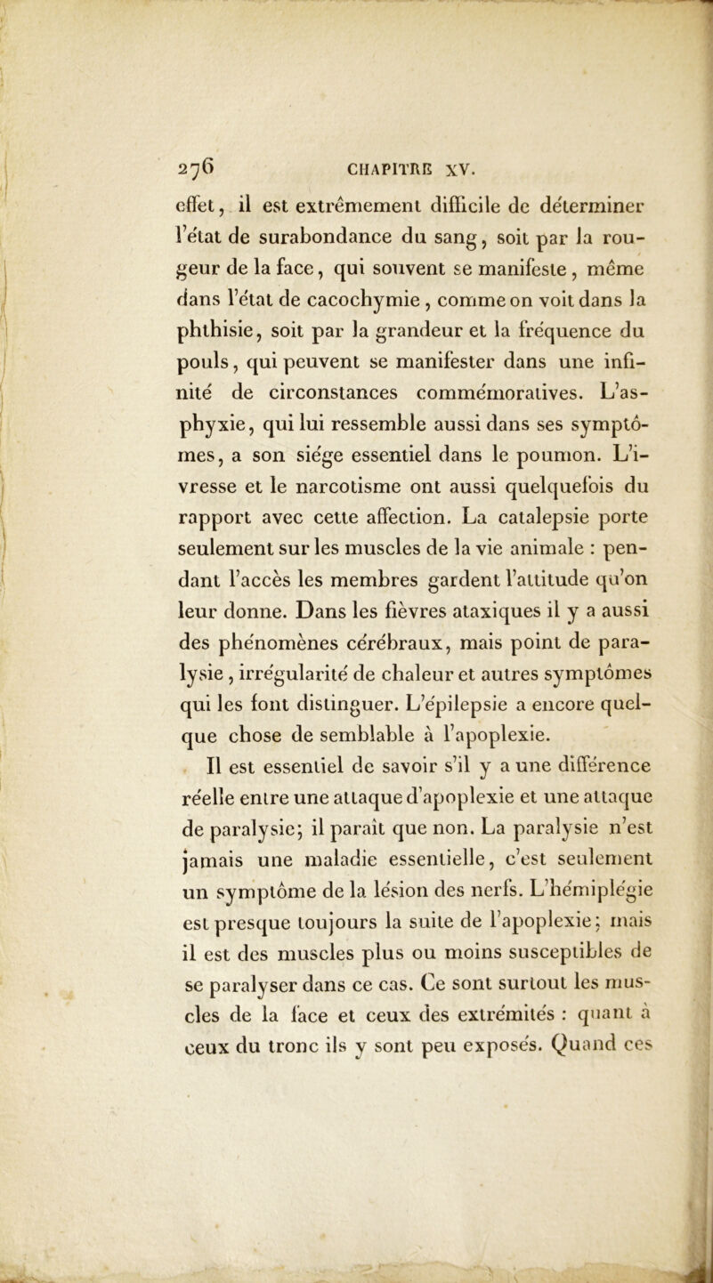 effet, il est extrêmement difficile de déterminer l’état de surabondance du sang, soit par la rou- geur de la face, qui souvent se manifeste , même dans l’état de cacochymie , comme on voit dans la phthisie, soit par la grandeur et la fréquence du pouls, qui peuvent se manifester dans une infi- nité de circonstances commémoratives. L’as- phyxie, qui lui ressemble aussi dans ses symptô- mes, a son siège essentiel dans le poumon. L’i- vresse et le narcotisme ont aussi quelquefois du rapport avec cette affection. La catalepsie porte seulement sur les muscles de la vie animale : pen- dant l’accès les membres gardent l’attitude qu’on leur donne. Dans les fièvres ataxiques il y a aussi des phénomènes cérébraux, mais point de para- lysie , irrégularité de chaleur et autres symptômes qui les font distinguer. L’épilepsie a encore quel- que chose de semblable à l’apoplexie. Il est essentiel de savoir s’il y a une différence réelle entre une attaque d’apoplexie et une attaque de paralysie; il paraît que non. La paralysie n’est jamais une maladie essentielle, c’est seulement un symptôme de la lésion des nerfs. L’hémiplégie est presque toujours la suite de l’apoplexie; mais il est des muscles plus ou moins susceptibles de se paralyser dans ce cas. Ce sont surtout les mus- cles de la face et ceux des extrémités : quant à ceux du tronc ils y sont peu exposés. Quand ces
