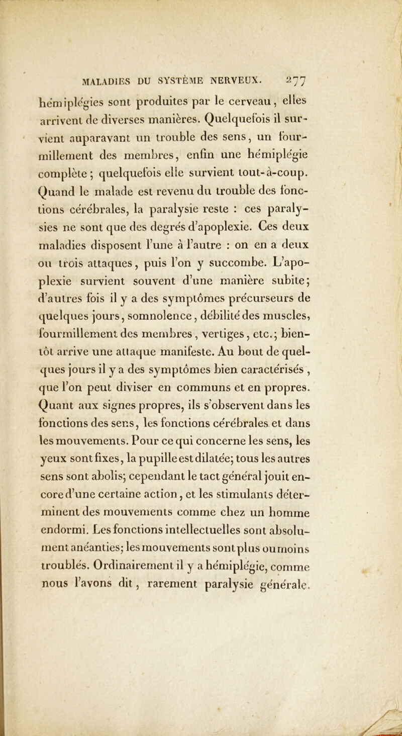 hémiplégies sont produites par le cerveau, elles arrivent de diverses manières. Quelquefois il sur- vient auparavant un trouble des sens, un four- millement des membres, enfin une hémiplégie complète ; quelquefois elle survient tout-à-coup. Quand le malade est revenu du trouble des fonc- tions cérébrales, la paralysie reste : ces paraly- sies ne sont que des degrés d’apoplexie. Ces deux maladies disposent fune à Fautre : on en a deux ou trois attaques, puis l’on y succombe. L’apo- plexie survient souvent d’une manière subite; d’autres fois il y a des symptômes précurseurs de quelques jours, somnolence, débilité des muscles, fourmillement des membres , vertiges, etc.; bien- tôt arrive une attaque manifeste. Au bout de quel- ques jours il y a des symptômes bien caractérisés , que l’on peut diviser en communs et en propres. Quant aux signes propres, ils s’observent dans les fonctions des sens, les fonctions cérébrales et dans les mouvements. Pour ce qui concerne les sens, les yeux sont fixes, la pupille est dilatée; tous les autres sens sont abolis; cependant le tact général jouit en- core d’une certaine action, et les stimulants déter- minent des mouvements comme chez un homme endormi. Les fonctions intellectuelles sont absolu- ment anéanties; les mouvements sont plus ou moins troublés. Ordinairement il y a hémiplégie, comme nous l’avons dit, rarement paralysie générale.