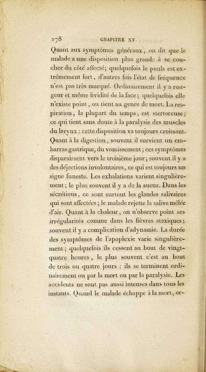 Quant aux symptômes généraux., 011 dit que le malade a une disposition plus grande à se cou- cher du côte' affecté; quelquefois le pouls est ex- trêmement fort, d’autres fois l’état de fréquence n7est pas très marqué. Ordinairement il y a rou- geur et même lividité de la face ; quelquefois elle n’existe point, ou tient au genre de mort. La res- piration , la plupart du temps, est stertoreuse ; ce qui tient sans doute à la paralysie des muscles du larynx : cette disposition va toujours croissant. Quant à la digestion, souvent il survient un em- barras gastrique, du vomissement ; ces symptômes disparaissent vers le troisième jour; souvent il y a des déjections involontaires, ce qui est toujours un signe funeste. Les exhalations varient singulière- ment ; le plus souvent il y a de la sueur. Dans les sécrétions, ce sont surtout les glandes salivaires qui sont affectées ; le malade rejette la salive mêlée d’air. Quant à la chaleur, on n’observe point ses irrégularités comme dans les fièvres ataxiques; souvent il y a complication d’adynamie. La durée des symptômes de fapoplexie varie singulière- ment ; quelquefois ils cessent au bout de vingt- quatre heures , le plus souvent c’est au bout de trois ou quatre jours : ils se terminent ordi- nairement ou par la mort ou par la paralysie. Les accidents ne sont pas aussi intenses dans tous les instants. Quand le malade échappe à la mort, or-