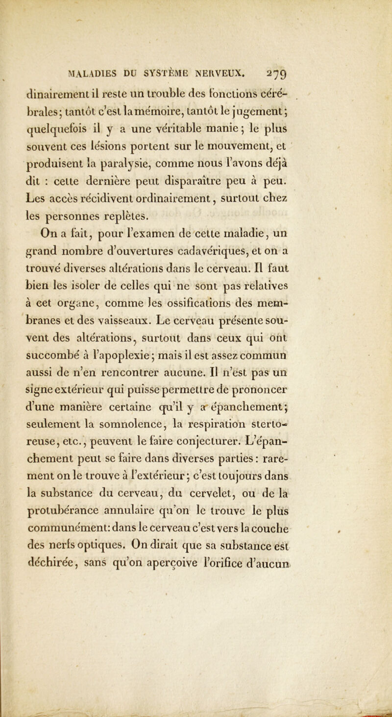 dinairement il reste un trouble des fonctions céré- brales; tantôt c’est la mémoire, tantôt le jugement ; quelquefois il y a une véritable manie ; le plus souvent ces lésions portent sur le mouvement, et produisent la paralysie, comme nous l’avons déjà dit : cette dernière peut disparaître peu à peu. Les accès récidivent ordinairement, surtout chez les personnes replètes. On a fait, pour l’examen de cette maladie, un grand nombre d’ouvertures cadavériques, et on a trouvé diverses altérations dans le cerveau. Il faut bien les isoler de celles qui ne sont pas relatives à cet organe, comme les ossifications des mem- branes et des vaisseaux. Le cerveau présente sou- vent des altérations 7 surtout dans ceux qui ont succombé a l’apoplexie ; mais il est assez commun aussi de n’en rencontrer aucune. Il n’est pas un signe extérieur qui puisse permettre de prononcer d’une manière certaine qu’il y arépanchement; seulement la somnolence, la respiration sterto- reuse, etc., peuvent le faire conjecturer. L’épan- chement peut se faire dans diverses parties : rare- ment on le trouve à l’extérieur ; c’est toujours dans la substance du cerveau, du cervelet, ou de la protubérance annulaire qu’on le trouve le plus communément: dans le cerveau c’est vers la couche des nerfs optiques. On dirait que sa substance est déchirée, sans qu’on aperçoive l’orifice d’aucun