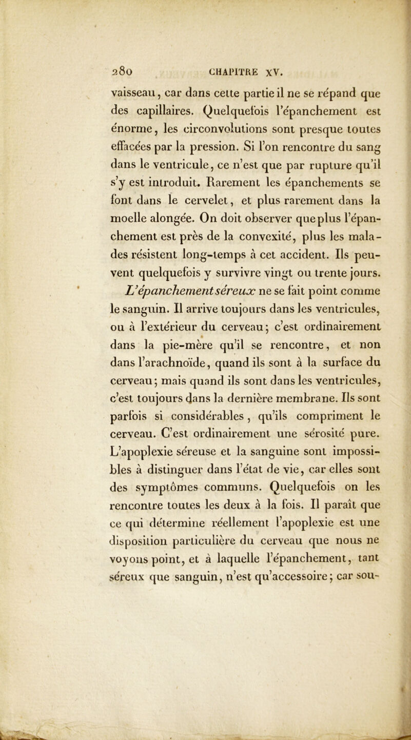vaisseau, car dans cette partie il ne se répand que des capillaires. Quelquefois l’épanchement est énorme, les circonvolutions sont presque toutes effacées par la pression. Si Ton rencontre du sang dans le ventricule, ce n’est que par rupture qu’il s’y est introduit. Rarement les épanchements se font dans le cervelet, et plus rarement dans la moelle alongée. On doit observer que plus l’épan- chement est près de la convexité, plus les mala- des résistent long-temps à cet accident. Ils peu- vent quelquefois y survivre vingt ou trente jours. L’épanchement séreux ne se fait point comme le sanguin. Il arrive toujours dans les ventricules, ou à l’extérieur du cerveau*, c’est ordinairement dans la pie-mère qu’il se rencontre, et non dans l’arachnoïde, quand ils sont à la surface du cerveau; mais quand ils sont dans les ventricules, c’est toujours dans la dernière membrane. Ils sont parfois si considérables, qu’ils compriment le cerveau. C’est ordinairement une sérosité pure. L’apoplexie séreuse et la sanguine sont impossi- bles à distinguer dans l’état de vie, car elles sont des symptômes communs. Quelquefois on les rencontre toutes les deux à la fois. Il paraît que ce qui détermine réellement l’apoplexie est une disposilion particulière du cerveau que nous ne voyous point, et à laquelle l’épanchement, tant séreux que sanguin, n’est qu’accessoire; car sou-