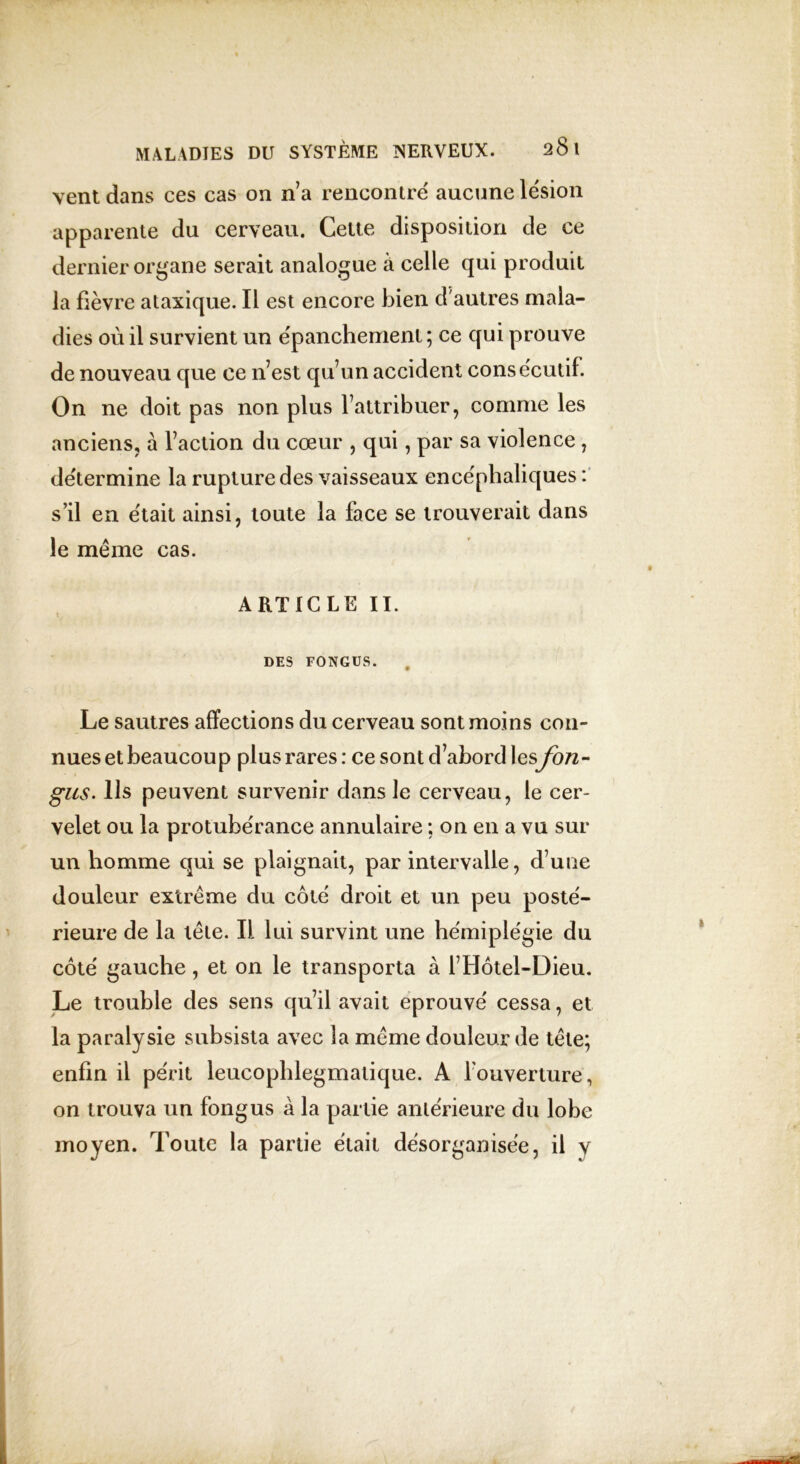 vent dans ces cas on n’a rencontre aucune lésion apparente du cerveau. Cette disposition de ce dernier organe serait analogue à celle qui produit la fièvre ataxique. Il est encore bien d'autres mala- dies où il survient un épanchement; ce qui prouve de nouveau que ce n’est qu’un accident consecutif. On ne doit pas non plus l’attribuer, comme les anciens, à l’action du cœur , qui, par sa violence , détermine la rupture des vaisseaux encéphaliques : s’il en était ainsi, toute la face se trouverait dans le même cas. ARTICLE II. DES FONGUS. Le sautres affections du cerveau sont moins con- nues et beaucoup plus rares : ce sont d’abord les fon- gus. Ils peuvent survenir dans le cerveau, le cer- velet ou la protubérance annulaire ; on en a vu sur un homme qui se plaignait, par intervalle, d’uue douleur extrême du côté droit et un peu posté- rieure de la tête. Il lui survint une hémiplégie du côté gauche , et on le transporta à l’Hôtel-Dieu. Le trouble des sens qu’il avait éprouvé cessa, et la paralysie subsista avec la même douleur de tête; enfin il périt leucophlegmatique. A 1 ouverture, on trouva un fongus à la partie antérieure du lobe moyen. Toute la partie était désorganisée, il y