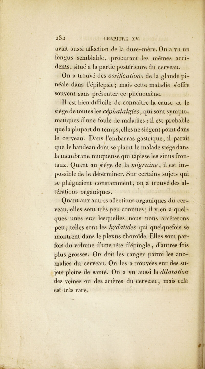 2 82 avait aussi affection de la dure-mère. On a vu un longus semblable, procurant les memes acci- dents, situé à la partie postérieure du cerveau. On a trouvé des ossifications de la glande pi- néale dans i épilepsie; mais cette maladie s’offre souvent sans présenter ce phénomène. Il est bien difficile de connaître la cause et le siège de toutes les céphalalgies, qui sont sympto- matiques d’une foule de maladies : il est probable que la plupart du temps, elles ne siègent point dans le cerveau. Dans l’embarras gastrique, il paraît que le bandeau dont se plaint le malade siège dans la membrane muqueuse qui tapisse les sinus fron- taux. Quant au siège de la migraine, il est im- possible de le déterminer. Sur certains sujets qui se plaignaient constamment, on a trouvé des al- térations organiques. Quant aux autres affections organiques du cer- veau, elles sont très peu connues ; il y en a quel- ques unes sur lesquelles nous nous arrêterons peu, telles sont les hjdatides qui quelquefois se montrent dans le plexus choroïde. Elles sont par- fois du volume d’une tête d’épingle , d’autres fois plus grosses. On doit les ranger parmi les ano- • V malies du cerveau. On les a trouvées sur des su- jets pleins de santé. On a vu aussi la dilatatioji des veines ou des artères du cerveau, mais cela est très rare.