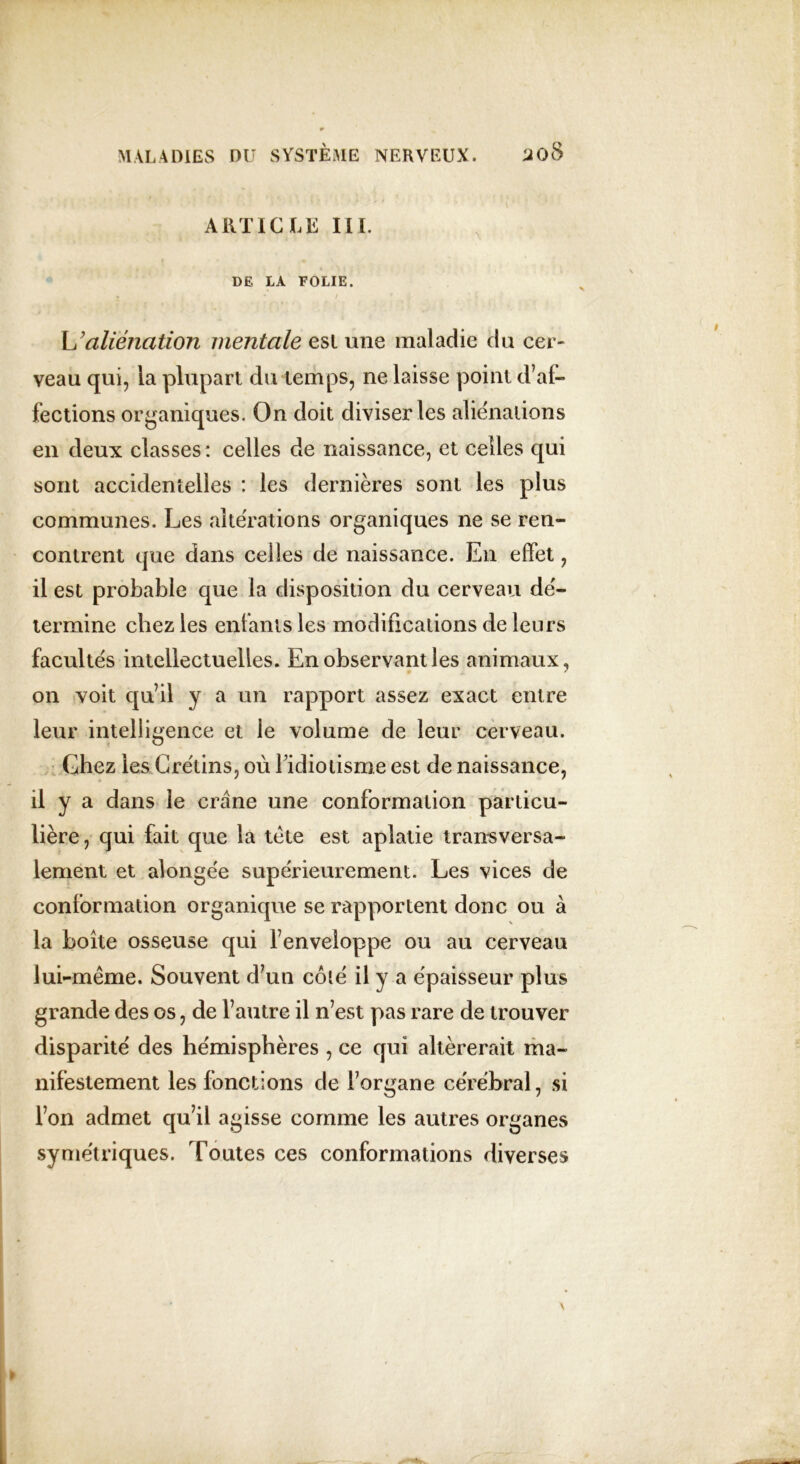 ARTICLE III. DE LA FOLIE. W aliénation mentale est une maladie du cer- veau qui, la plupart du temps, ne laisse point d’af- fections organiques. On doit diviser les aliénations en deux classes : celles de naissance, et celles qui sont accidentelles : les dernières sont les plus communes. Les altérations organiques ne se ren- contrent que dans celles de naissance. En effet, il est probable que la disposition du cerveau dé- termine chez les enfants les modifications de leurs facultés intellectuelles. En observant les animaux, on voit qu’il y a un rapport assez exact entre leur intelligence et le volume de leur cerveau. Chez les Crétins, où l’idiotisme est de naissance, il y a dans le crâne une conformation particu- lière , qui fait que la tète est aplatie transversa- lement et alongée supérieurement. Les vices de conformation organique se rapportent donc ou à la boîte osseuse qui l’enveloppe ou au cerveau lui-même. Souvent d’un colé il y a épaisseur plus grande des os, de l’autre il n’est pas rare de trouver disparité des hémisphères , ce qui altérerait ma- nifestement les fonctions de l’organe cérébral, si l’on admet qu’il agisse comme les autres organes symétriques. Toutes ces conformations diverses