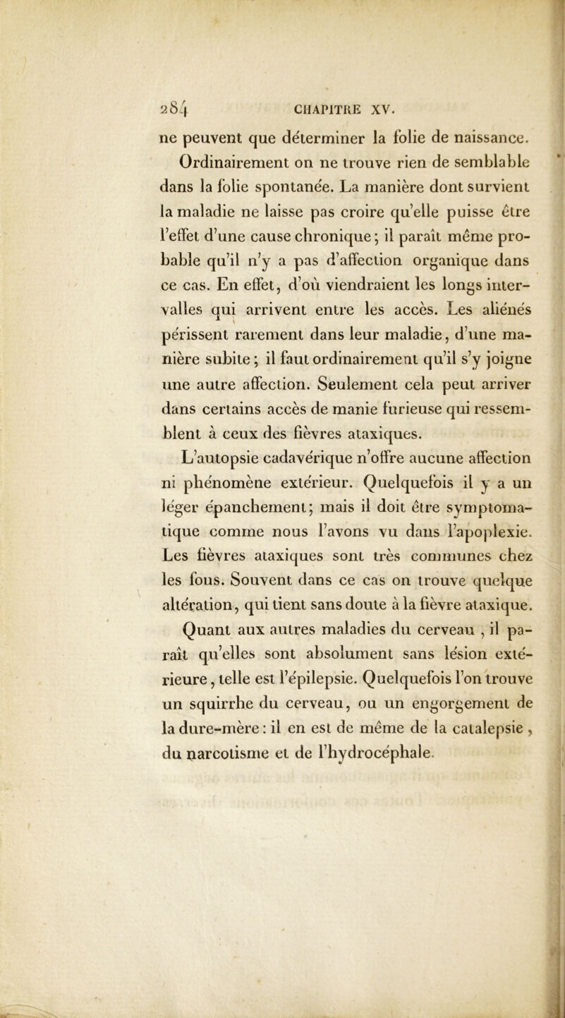 ne peuvent que déterminer la folie de naissance. Ordinairement on ne trouve rien de semblable dans la folie spontanée. La manière dont survient la maladie ne laisse pas croire quelle puisse être l’effet d’une cause chronique ; il paraît même pro- bable qu’il n’y a pas d’affection organique dans ce cas. En effet, d’où viendraient les longs inter- valles qui arrivent entre les accès. Les aliénés périssent rarement dans leur maladie, d’une ma- nière subite; il faut ordinairement qu’il s’y joigne une autre affection. Seulement cela peut arriver dans certains accès de manie furieuse qui ressem- blent à ceux des fièvres ataxiques. L’autopsie cadavérique n’offre aucune affection ni phénomène extérieur. Quelquefois il y a un léger épanchement; mais il doit être symptoma- tique comme nous l’avons vu dans l’apoplexie. Les fièvres ataxiques sont très communes chez les fous. Souvent dans ce cas on trouve quelque altération, qui tient sans doute à la fièvre ataxique. Quant aux autres maladies du cerveau , il pa- raît qu’elles sont absolument sans lésion exté- rieure , telle est l’épilepsie. Quelquefois l’on trouve un squirrhe du cerveau, ou un engorgement de la dure-mère : il en est de même de la catalepsie , du narcotisme et de l’hydrocéphale.