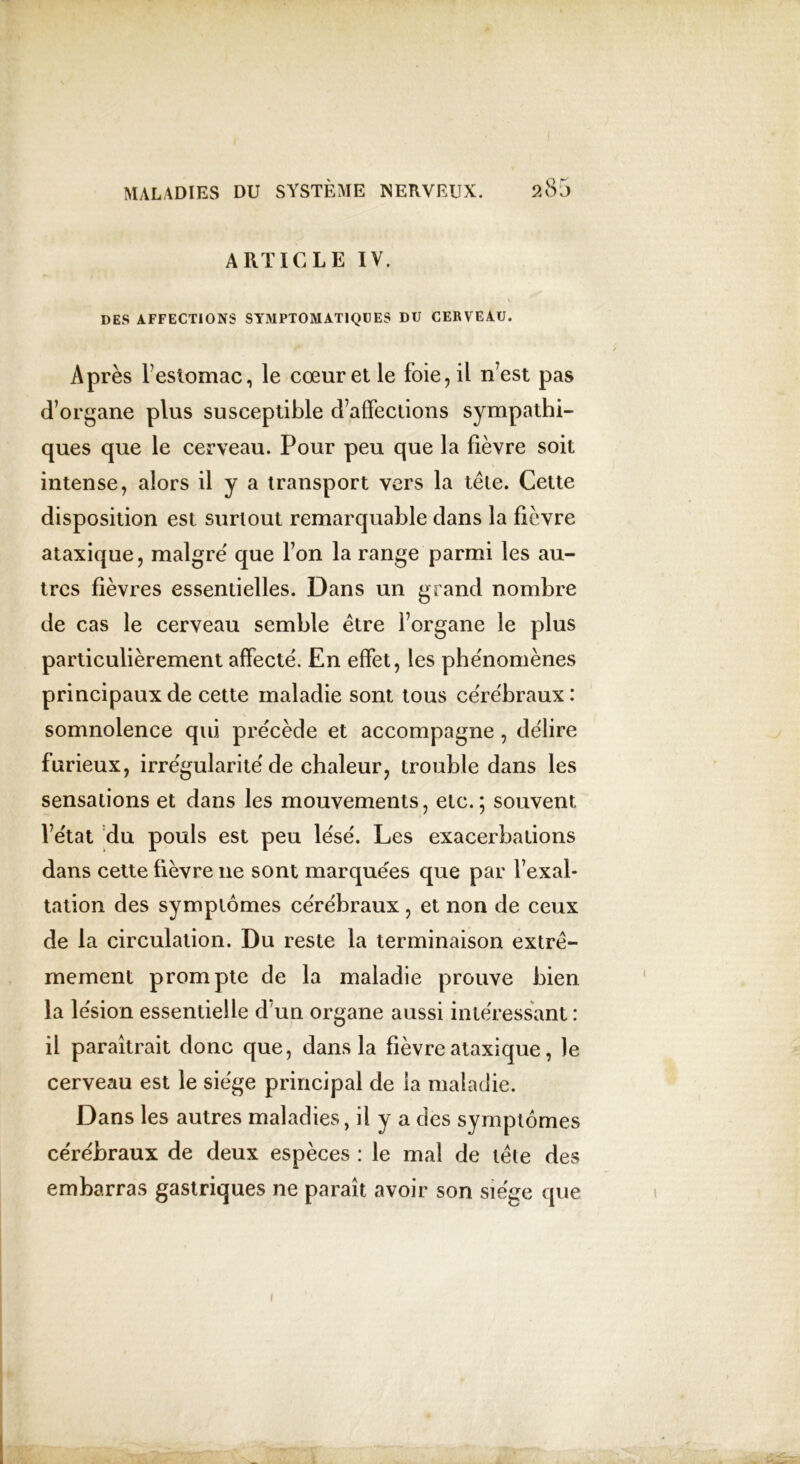 ARTICLE IV. DES AFFECTIONS SYMPTOMATIQUES DU CERVEAU. Après l’estomac, le cœur et le foie, il n’est pas d’organe plus susceptible d’affections sympathi- ques que le cerveau. Pour peu que la fièvre soit intense, alors il y a transport vers la tête. Cette disposition est surtout remarquable dans la fièvre ataxique, maigre' que l’on la range parmi les au- tres fièvres essentielles. Dans un grand nombre de cas le cerveau semble être l’organe le plus particulièrement affecte. En effet, les phe'nomènes principaux de cette maladie sont tous ce'rëbraux: somnolence qui précède et accompagne, de'lire furieux, irre'gularite'de chaleur, trouble dans les sensations et dans les mouvements, etc.; souvent l’e'tat du pouls est peu le'sé. Les exacerbations dans cette fièvre ne sont marquées que par l’exal- tation des symptômes cérébraux , et non de ceux de la circulation. Du reste la terminaison extrê- mement prompte de la maladie prouve bien la lésion essentielle cfun organe aussi intéressant : il paraîtrait donc que, dans la fièvre ataxique, le cerveau est le siège principal de la maladie. Dans les autres maladies, il y a des symptômes cérébraux de deux espèces : le mal de tête des embarras gastriques ne paraît avoir son siège que i