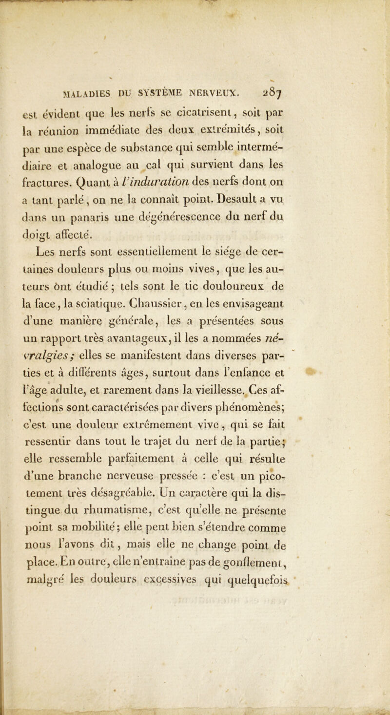 est évident que les nerfs se cicatrisent, soit par la réunion immédiate des deux extrémités, soit par une espèce de substance qui semble intermé- diaire et analogue au cal qui survient dans les fractures. Quant à Vinduration des nerfs dont on a tant parlé, on ne la connaît point. Desault a vu dans un panaris une dégénérescence du nerf du doigt affecté. Les nerfs sont essentiellement le siège de cer- taines douleurs plus ou moins vives, que les au- teurs ônt étudié ; tels sont le tic douloureux de la face, la sciatique. Chaussier, en les envisageant d'une manière générale, les a présentées sous un rapport très avantageux, il les a nommées né- vralgies ; elles se manifestent dans diverses par- ties et à différents âges, surtout dans l’enfance et l’âge adulte, et rarement dans la vieillesse. Ces af- fections sont caractérisées par divers phénomènes; c’est une douleur extrêmement vive , qui se fait ressentir dans tout le trajet du nerf de la partie; elle ressemble parfaitement à celle qui résulte d’une branche nerveuse pressée : c’est un pico- tement très désagréable. Un caractère qui la dis- tingue du rhumatisme, c’est quelle 11e présente point sa mobilité; elle peut bien s’étendre comme nous l’avons dit, mais elle ne change point de place. En outre, elle n’entraîne pas de gonflement, malgré les douleurs excessives qui quelquefois