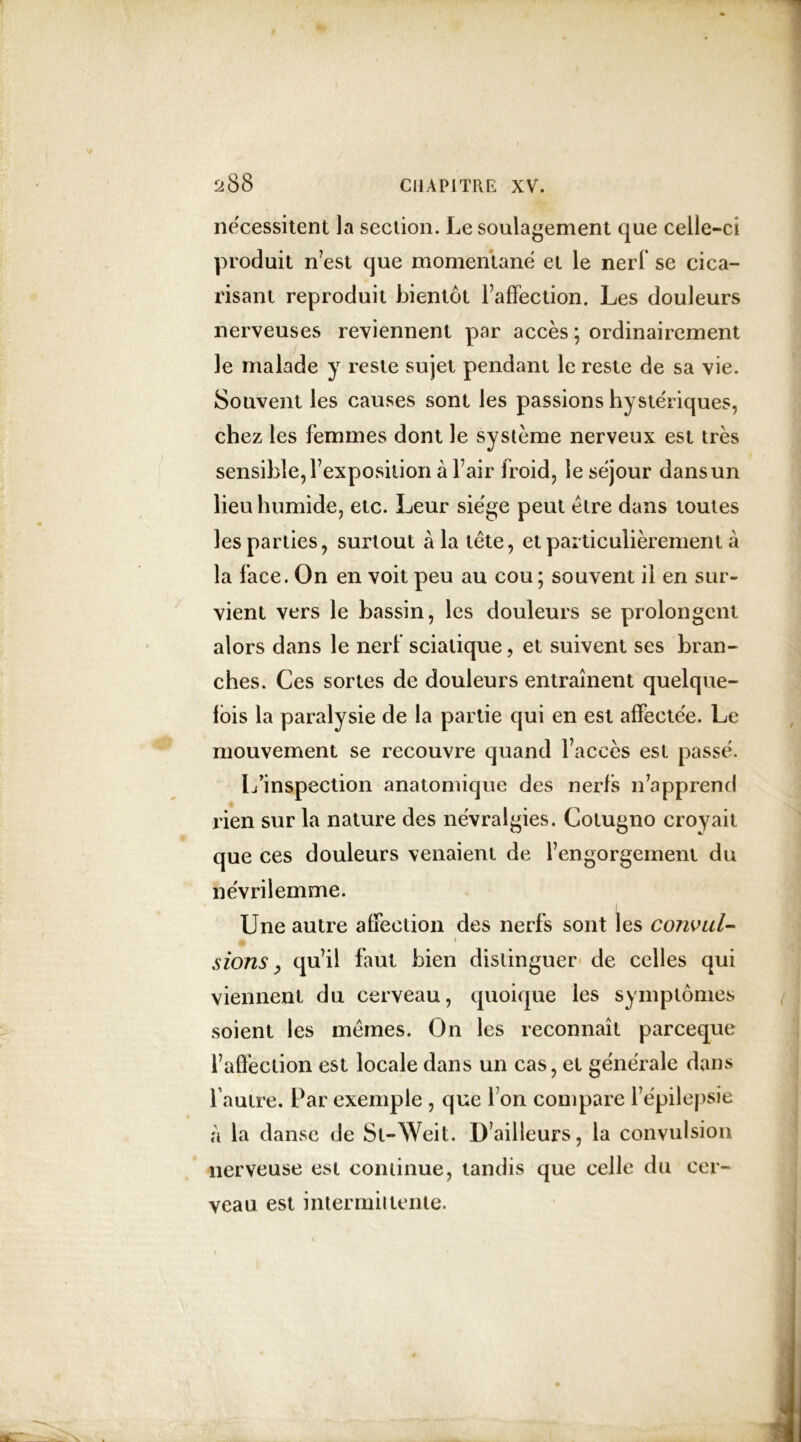 nécessitent la section. Le soulagement que celle-ci produit n’est que momentané et le nerf se cica- risant reproduit bientôt l’affection. Les douleurs nerveuses reviennent par accès ; ordinairement le malade y reste sujet pendant le reste de sa vie. Souvent les causes sont les passions hystériques, chez les femmes dont le système nerveux est très sensible, l’exposition à fair froid, le séjour dans un lieu humide, etc. Leur siège peut être dans toutes les parties, surtout à la tête, et particulièrement à la face. On en voit peu au cou ; souvent il en sur- vient vers le bassin, les douleurs se prolongent alors dans le nerf sciatique, et suivent ses bran- ches. Ces sortes de douleurs entraînent quelque- fois la paralysie de la partie qui en est affectée. Le mouvement se recouvre quand l’accès est passé. L’inspection anatomique des nerfs n’apprend rien sur la nature des névralgies. Cotugno croyait que ces douleurs venaient de l’engorgement du névrilemme. Une autre affection des nerfs sont les convul- A s ions, qu’il faut bien distinguer de celles qui viennent du cerveau, quoique les symptômes soient les mêmes. On les reconnaît parceque l’affection est locale dans un cas, et générale dans l autre. Par exemple , que I on compare l’épilepsie à la danse de St-Weit. D’ailleurs, la convulsion nerveuse est continue, tandis que celle du cer- veau est intermittente.