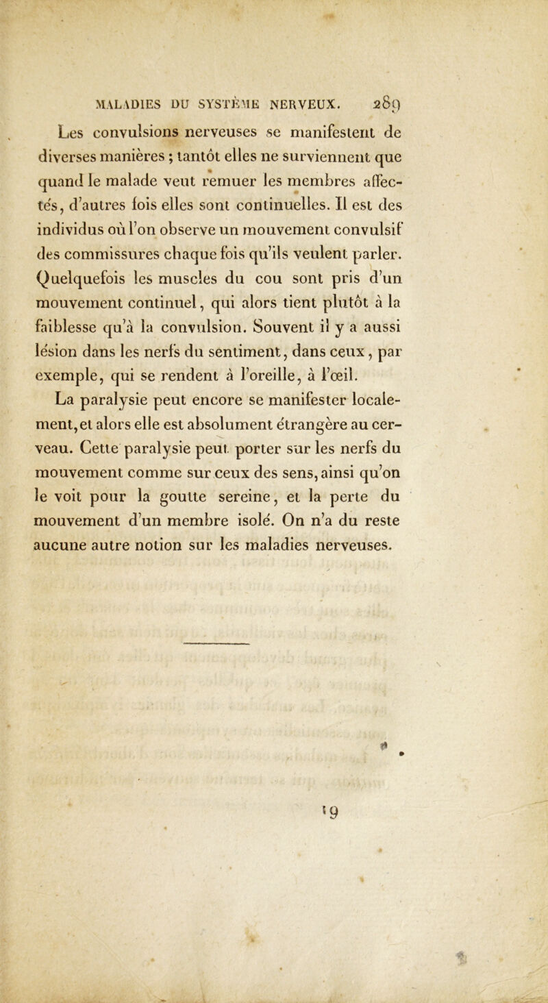 Les convulsions nerveuses se manifestent de diverses manières ; tantôt elles ne surviennent que quand le malade veut remuer les membres affec- tes, d’autres fois elles sont continuelles. Il est des individus où l’on observe un mouvement convulsif des commissures chaque fois qu’ils veulent parler. Quelquefois les muscles du cou sont pris d’un mouvement continuel, qui alors tient plutôt à la faiblesse qu’à la convulsion. Souvent il y a aussi lésion dans les nerfs du sentiment, dans ceux, par exemple, qui se rendent à l’oreille, à l’œil. La paralysie peut encore se manifester locale- ment, et alors elle est absolument étrangère au cer- veau. Cette paralysie peut porter sur les nerfs du mouvement comme sur ceux des sens, ainsi qu’on le voit pour la goutte sereine, et la perte du mouvement d’un membre isolé. On n’a du reste aucune autre notion sur les maladies nerveuses. ?* *9