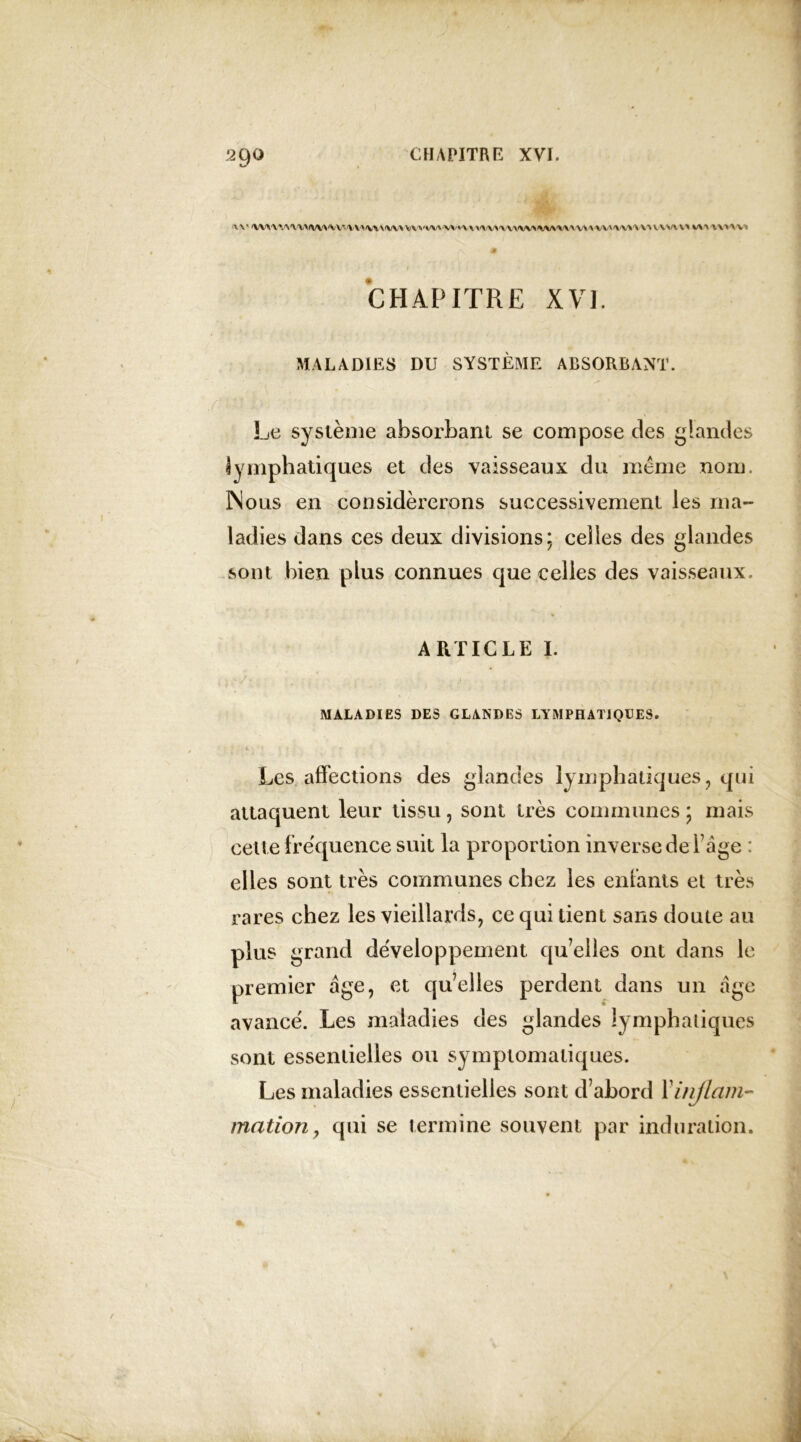 \ V WWVW/W^W-MHWiW^VVIW'VVmMMWWlWNWVV^WWVOUVUl MU\MV1 CHAPITRE XVI. MALADIES DU SYSTÈME ABSORBANT. Le système absorbant se compose des glandes lymphatiques et des vaisseaux du meme nom, INous en considérerons successivement les ma- ladies dans ces deux divisions; celles des glandes sont bien plus connues que celles des vaisseaux. ARTICLE I. MALADIES DES GLANDES LYMPHATIQUES. * ' 11 ;' : T < ' Les affections des glandes lymphatiques, qui attaquent leur tissu, sont très communes ; mais celte fréquence suit la proportion inverse de l’âge : elles sont très communes chez les entants et très rares chez les vieillards, ce qui tient sans doute au plus grand développement qu’elles ont dans le premier âge, et qu’elles perdent dans un âge avancé. Les maladies des glandes lymphatiques sont essentielles ou symptomatiques. Les maladies essentielles sont d’abord F inflam- mation , qui se termine souvent par induration.
