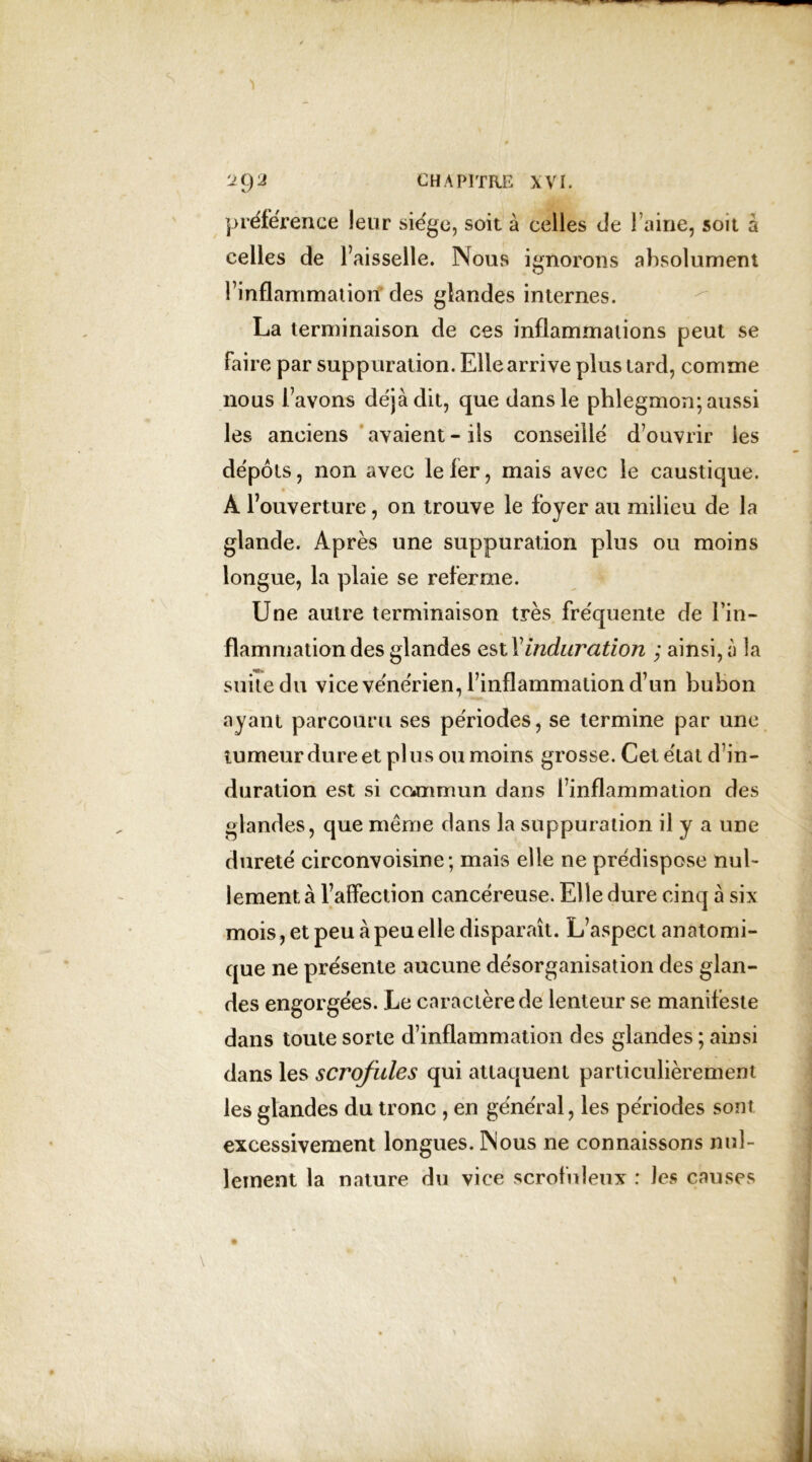 préférence leur siège, soit à celles de Faine, soit à celles de Faisselle. Nous ignorons absolument l’inflammation* des glandes internes. La terminaison de ces inflammations peut se faire par suppuration. Elle arrive plus tard, comme nous l’avons déjà dit, que dans le phlegmon; aussi les anciens avaient * ils conseillé d’ouvrir les dépôts, non avec le 1er, mais avec le caustique. À l’ouverture, on trouve le foyer au milieu de la glande. Après une suppuration plus ou moins longue, la plaie se referme. Une autre terminaison très fréquente de l’in- flammation des glandes estl'induration ; ainsi, à la suite du vice vénérien, l’inflammation d’un bubon ayant parcouru ses périodes, se termine par une tumeur dure et pl us ou moins grosse. Cet état d’in- duration est si commun dans l’inflammation des glandes, que même dans la suppuration il y a une dureté circonvoisine; mais elle ne prédispose nul- lement à l’affection cancéreuse. Elle dure cinq à six mois, et peu à peu elle disparaît. L’aspect anatomi- que ne présente aucune désorganisation des glan- des engorgées. Le caractère de lenteur se manifeste dans toute sorte d’inflammation des glandes ; ainsi dans les scrofules qui attaquent particulièrement les glandes du tronc , en général, les périodes sont excessivement longues. Nous ne connaissons nul- lement la nature du vice scrofuleux : les causes