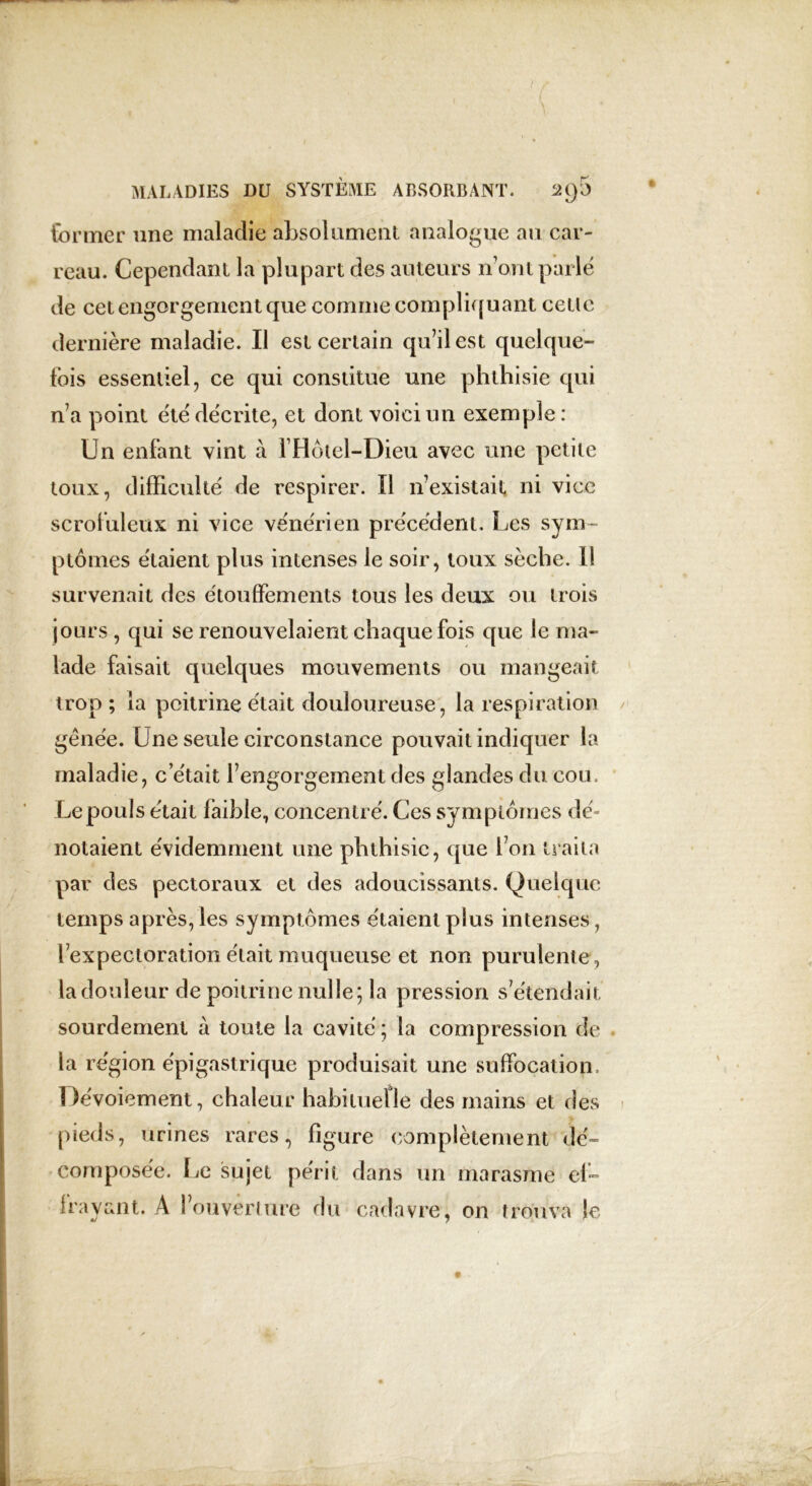 former une maladie absolument analogue au car- reau. Cependant la plupart des auteurs iront parle de cet engorgement que comme compliquant cetlc dernière maladie. Il est certain qu’il est quelque- fois essentiel, ce qui constitue une phthisie qui n’a point été décrite, et dont voici un exemple : Un enfant vint à IHoiel-Dieu avec une petite toux, difficulté de respirer. Il n’existait ni vice scrofuleux ni vice vénérien précédent. Les sym- ptômes étaient plus intenses le soir, toux sèche. Il survenait des étouffements tous les deux ou trois jours, qui se renouvelaient chaque fois que le ma- lade faisait quelques mouvements ou mangeait trop ; la poitrine était douloureuse, la respiration génée. Une seule circonstance pouvait indiquer la maladie, c’était l’engorgement des glandes du cou. Le pouls était faible, concentré. Ces symptômes dé- notaient évidemment une phthisie, que l’on traita par des pectoraux et des adoucissants. Quelque temps après,les symptômes étaient plus intenses, l’expectoration était muqueuse et non purulente , la douleur de poitrine nulle; la pression s’étendait sourdement à toute la cavité ; la compression de la région épigastrique produisait une suffocation. Dévoiement, chaleur habituelle des mains et des pieds, urines rares, figure complètement dé- composée. Le sujet périt dans un marasme ef- frayant. A l’ouverture du cadavre, on trouva le