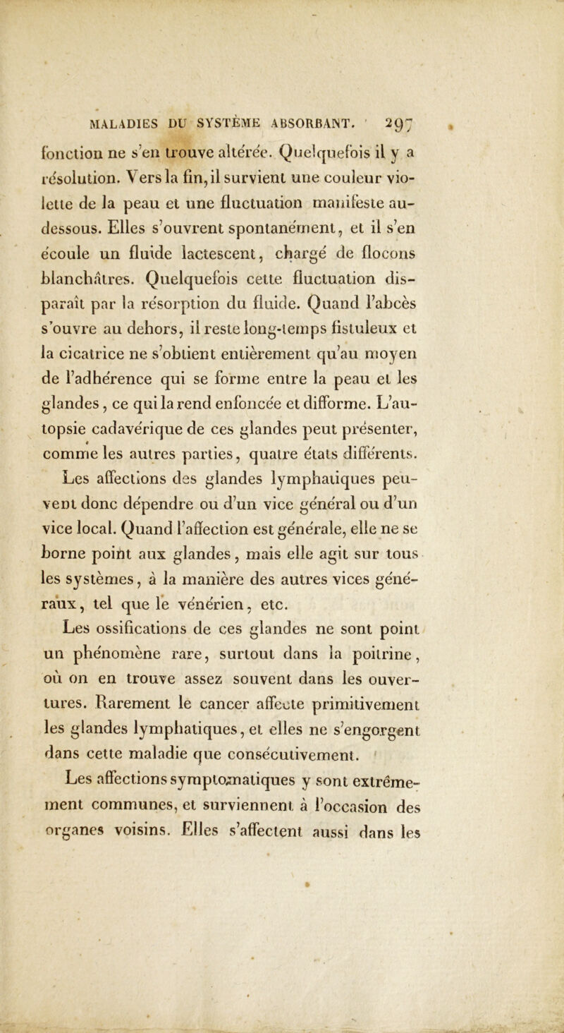 fonction ne s’en trouve altérée. Quelquefois il y a résolution. Vers la fin, il survient une couleur vio- lette de la peau et une fluctuation manifeste au- dessous. Elles s’ouvrent spontanément, et il s’en écoule un fluide lactescent, chargé de flocons blanchâtres. Quelquefois cette fluctuation dis- paraît par la résorption du fluide. Quand l’abcès s’ouvre au dehors, il reste long-temps fistuleux et la cicatrice ne s’obtient entièrement qu’au moyen de l’adhérence qui se forme entre la peau et les glandes, ce qui la rend enfoncée et difforme. L’au- topsie cadavérique de ces glandes peut présenter, 1 comme les autres parties, quatre états différents. Les affections des glandes lymphatiques peu- vent donc dépendre ou d’un vice général ou d’un vice local. Quand f affection est générale, elle ne se borne point aux glandes, mais elle agit sur tous les systèmes, à la manière des autres vices géné- raux, tel que le vénérien, etc. Les ossifications de ces glandes ne sont point un phénomène rare, surtout dans la poitrine, où on en trouve assez souvent dans les ouver- tures. Rarement le cancer affecte primitivement les glandes lymphatiques, et elles ne s’engorgent dans cette maladie que consécutivement. Les affections symptomatiques y sont extrême- ment communes, et surviennent à l’occasion des organes voisins. Elles s’affectent aussi dans les