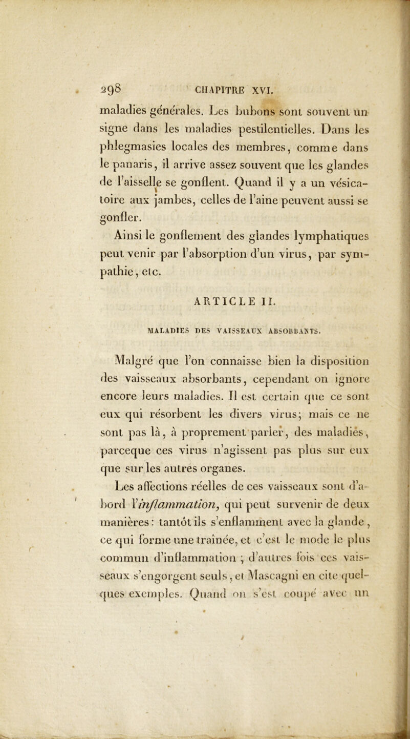 maladies generales. Les bubons sont souvent un signe dans les maladies pestilentielles. Dans les phlegmasies locales des membres, comme dans le panaris, il arrive assez souvent que les glandes de Faisselle se gonflent. Quand il y a un vésica- toire aux jambes, celles de Faine peuvent aussi se gonfler. Ainsi le gonflement des glandes lymphatiques peut venir par Fabsorplion d’un virus, par sym- pathie , etc. ARTICLE II. MALADIES DES VAISSEAUX ABSOBBANTS. Mal gré que l’on connaisse bien la disposition des vaisseaux absorbants, cependant on ignore encore leurs maladies. Il est certain que ce sont eux qui résorbent les divers virus; mais ce ne sont pas là, à proprement parler, des maladies, parceque ces virus n’agissent pas plus sur eux que sur les autres organes. Les affections réelles de ces vaisseaux sont d’a- bord Yinf/amination, qui peut survenir de deux manières: tantôt ils s’enflamment avec la glande, ce qui Forme une traînée, et c’est le mode le plus commun d’inflammation ; d’autres Fois ces vais- seaux s’engorgent seuls, et Mascagni en cite quel- ques exemples. Quand on s’est coupé avec un
