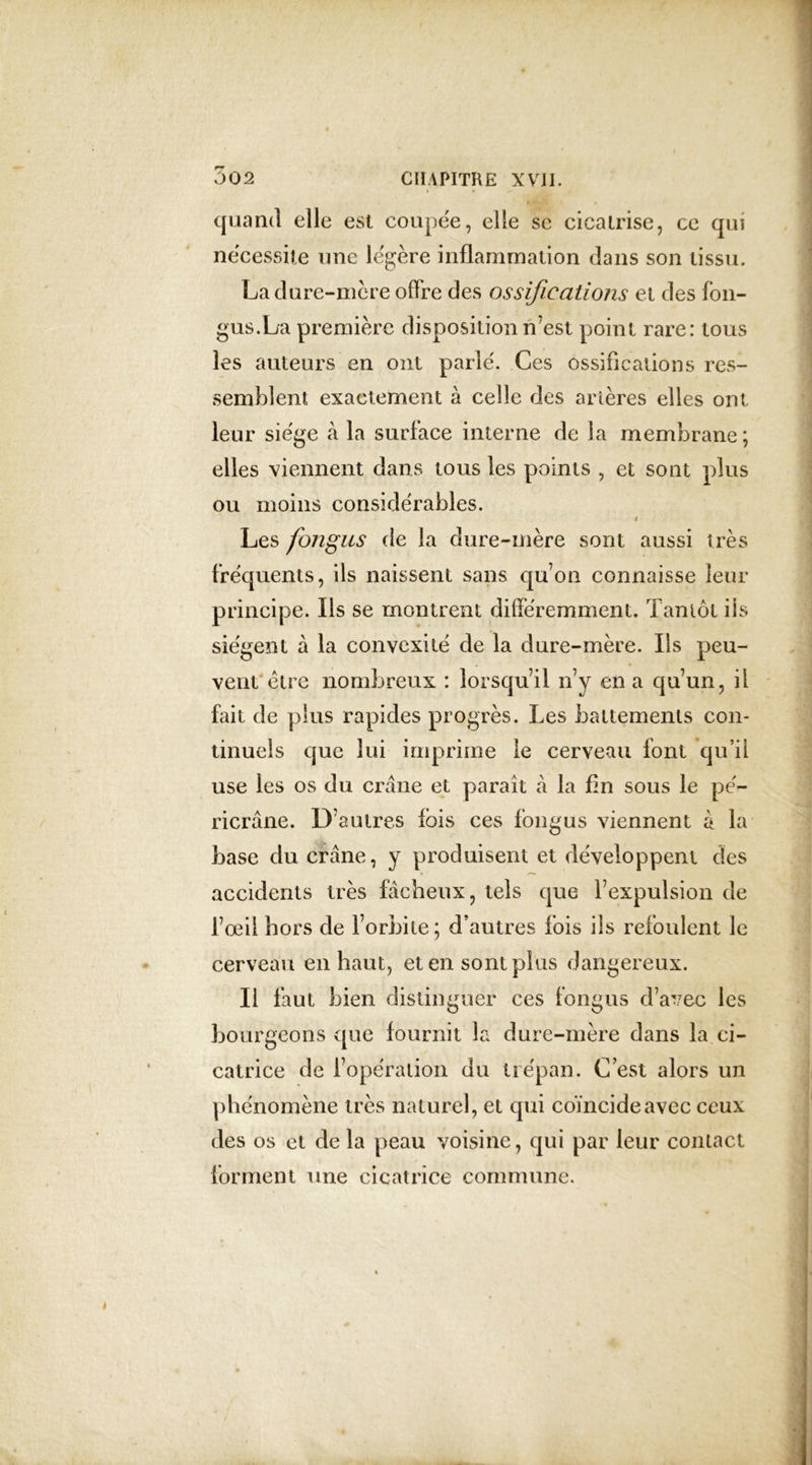 quand elle est coupée, elle se cicatrise, ce qui nécessite une légère inflammation dans son tissu. La dure-mère offre des ossifications et des fon- gus.La première disposition n’est point rare: tous les auteurs en ont parlé. Ces ossifications res- semblent exactement à celle des artères elles ont leur siège à la surface interne de la membrane; elles viennent dans tous les points , et sont plus ou moins considérables. i Les fongus de la dure-mère sont aussi très fréquents, ils naissent sans qu’on connaisse leur principe. Ils se montrent différemment. Tantôt iis siègent à la convexité de la dure-mère. Ils peu- vent être nombreux : lorsqu’il n’y en a qu’un, il fait de plus rapides progrès. Les battements con- tinuels que lui imprime le cerveau font qu’il use les os du crâne et paraît à la fin sous le pé- ricrâne. D’autres fois ces fongus viennent à la base du crâne, y produisent et développent des accidents très fâcheux, tels que l’expulsion de l’œil hors de l’orbite; d’autres fois ils refoulent le cerveau en haut, et en sont plus dangereux. Il faut bien distinguer ces fongus d’avec les bourgeons que fournit la dure-mère dans la ci- catrice de l’opération du trépan. C est alors un phénomène très naturel, et qui coïncide avec ceux des os et de la peau voisine, qui par leur contact forment une cicatrice commune.