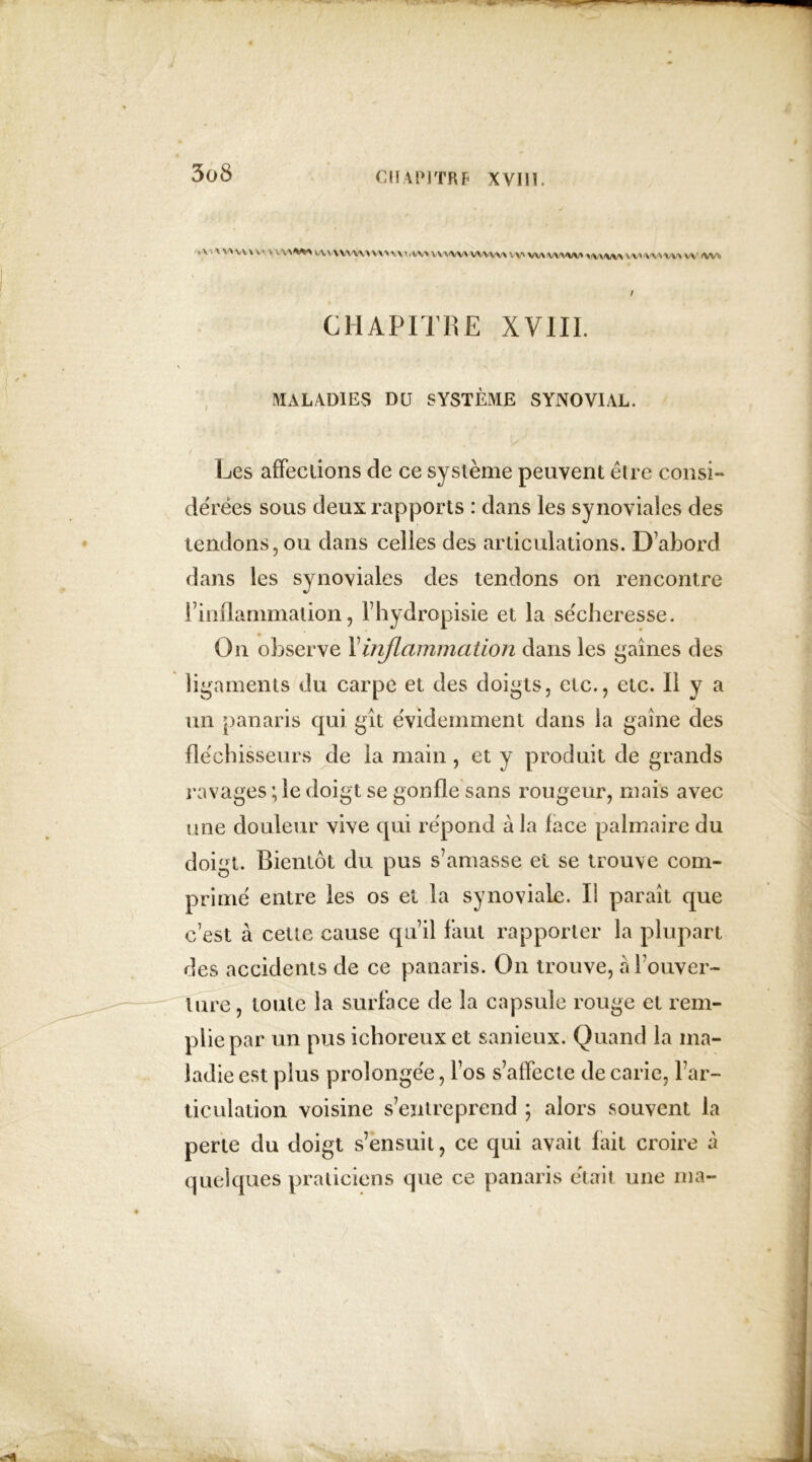 C MAPI TR F XVIll. *v X VXX/V x v * W\/VV\'W\W\V.W VVMWWVVW W> W\ VX'X'W' %V\'W\ VV*'\'V^V\ vv /w* / CHAPITRE XV1I1. MALADIES DU SYSTÈME SYNOVIAL. Les affections de ce système peuvent être consi- dérées sous deux rapports : dans les synoviales des tendons, ou dans celles des articulations. D’abord dans les synoviales des tendons on rencontre b inflammation, l’hydropisie et la se'cheresse. O11 observe Y inflammation dans les gaines des ligaments du carpe et des doigts, etc., etc. Il y a un panaris qui git évidemment dans la gaine des fléchisseurs de la main, et y produit de grands ravages ; le doigt se gonfle sans rougeur, mais avec une douleur vive qui répond à la face palmaire du doigt. Bientôt du pus s’amasse et se trouve com- primé entre les os et la synoviale. Ii parait que c’est à cette cause qu’il faut rapporter la plupart des accidents de ce panaris. On trouve, h l’ouver- ture, toute la surface de la capsule rouge et rem- plie par un pus icboreux et sanieux. Quand la ma- ladie est plus prolongée, l’os s’affecte de carie, l’ar- ticulation voisine s’entreprend ; alors souvent la perte du doigt s’ensuit, ce qui avait fait croire à quelques praticiens que ce panaris était une ma-