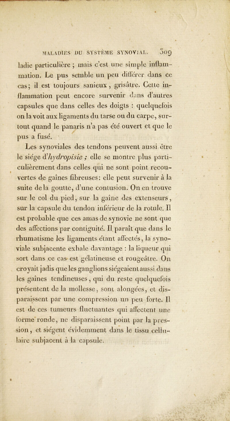 ladie particulière ; mais c’est une simple inflam- mation. Le pus semble un peu différer dans ce cas; il est toujours sanieux , grisâtre. Cette in- flammation peut encore survenir dans d’autres capsules que dans celles des doigts : quelquefois on la voit aux ligaments du tarse ou du carpe, sur- tout quand le panaris n’a pas été ouvert et que le pus a fusé. 1 Les synoviales des tendons peuvent aussi être le siège $ hydropi s ie ; elle se montre plus parti- culièrement dans celles qui ne sont point recou- vertes de gaines fibreuses: elle peut survenir â la suite delà goutte, d’une contusion. On en trouve sur le col du pied, sur la gaine des extenseurs, sur la capsule du tendon inférieur de la rotule. Il est probable que ces amas de synovie ne sont que des affections par contiguïté. Il paraît que dans le rhumatisme les ligaments étant affectés, la syno- viale subjacente exhale davantage : la liqueur qui sort dans ce cas est gélatineuse et rougeâtre. On croyait jadis que les ganglions siégeaient aussi dans les gaines tendineuses, qui du reste quelquefois présentent de la mollesse, sont alongées, et dis- paraissent par une compression un peu forte. Il est de ces tumeurs fluctuantes qui affectent une forme ronde, ne disparaissent point par la pres- sion , et siègent évidemment dans le tissu cellu- laire subjacent à la capsule.