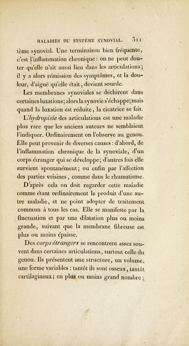 tème synovial. Une terminaison bien fréquente, c’est l’inflammation chronique : on ne peut dou- ter qu’elle n’ait aussi lieu dans les articulations ; il y a alors rémission des symptômes, et la dou- leur, d’aiguë qu’elle était, devient sourde. Les membranes synoviales se déchirent dans certaines luxations ; alors la synovie s’échappe; mais quand la luxation est réduite, la cicatrice se fait. Lhydropisie des articulations est une maladie plus rare que les anciens auteurs ne semblaient l’indiquer. Ordinairement on l’observe au genou. Elle peut provenir de diverses causes : d’abord, de l’inflammation chronique de la synoviale, d’un corps étranger qui se développe; d’autres fois elle survient spontanément; ou enfin par l’affection des parties voisines , comme dans le rhumatisme. D’après cela on doit regarder cette maladie comme étant ordinairement le produit d’une au- tre maladie, et ne point adopter de traitement commun à tous les cas. Elle se manifeste par la fluctuation et par une dilatation plus ou moins grande, suivant que la membrane fibreuse est plus ou moins épaisse. Des corps étrangers se rencontrent assez sou- vent dans certaines articulations, surtout celle du genou. Ils présentent une structure, un volume, une forme variables : tantôt ils sont osseux, tantôt cartilagineux ; en plus ou moins grand nombre ;