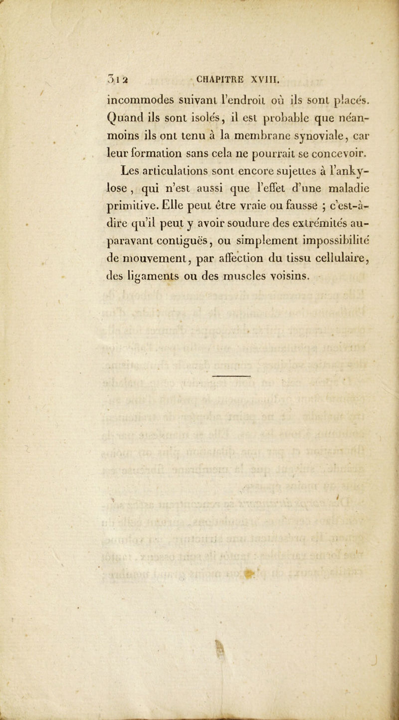 incommodes suivant l’endroit où ils sont places. Quand ils sont isolés, il est probable que nean- moins ils ont tenu à la membrane synoviale, car leur formation sans cela ne pourrait se concevoir. Les articulations sont encore sujettes à l’anky- lose , qui n’est aussi que l’effet d’une maladie primitive. Elle peut être vraie ou fausse ; c est-à- dire qu’il peut y avoir soudure des extrémités au- paravant contiguës, ou simplement impossibilité de mouvement, par affection du tissu cellulaire, des ligaments ou des muscles voisins. i %