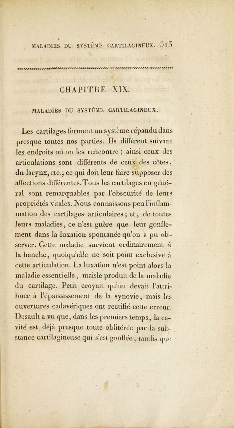 w iy\A V\VUVVM'*,'W' WA WA VA'A/VA WA AAA AAA AAA W AA' AA.'AA A AAAAAA AA/' A/VA AA/' WA WA CHAPITRE XIX. * t MALADIES DU SYSTÈME CARTILAGINEUX. Les cartilages forment un système répandu dans presque toutes nos parties. Ils diffèrent suivant les endroits où on les rencontre ; ainsi ceux des articulations sont différents de ceux des côtes, du larynx, etc.; ce qui doit leur faire supposer des affections différentes. Tous les cartilages en géné- ral sont remarquables par l’obscurité de leurs propriétés vitales. Nous connaissons peul’inflam- malion des cartilages articulaires ; et, de toutes leurs maladies, ce n’est guère que leur gonfle- ment dans la luxation spontanée quon a pu ob- server. Cette maladie survient ordinairement à la hanche, quoiqu’elle ne soit point exclusive à cette articulation. La luxation n’est point alors la maladie essentielle, maisle produit de la maladie du cartilage. Petit croyait qu’on devait l’attri- buer à l’épaississement de la synovie, mais les ouvertures cadavériques ont rectifié cette erreur. Desault a vu que, dans les premiers temps, la ca- vité est déjà presque toute oblitérée par la sub- stance cartilagineuse qui s’est gonflée , tandis que