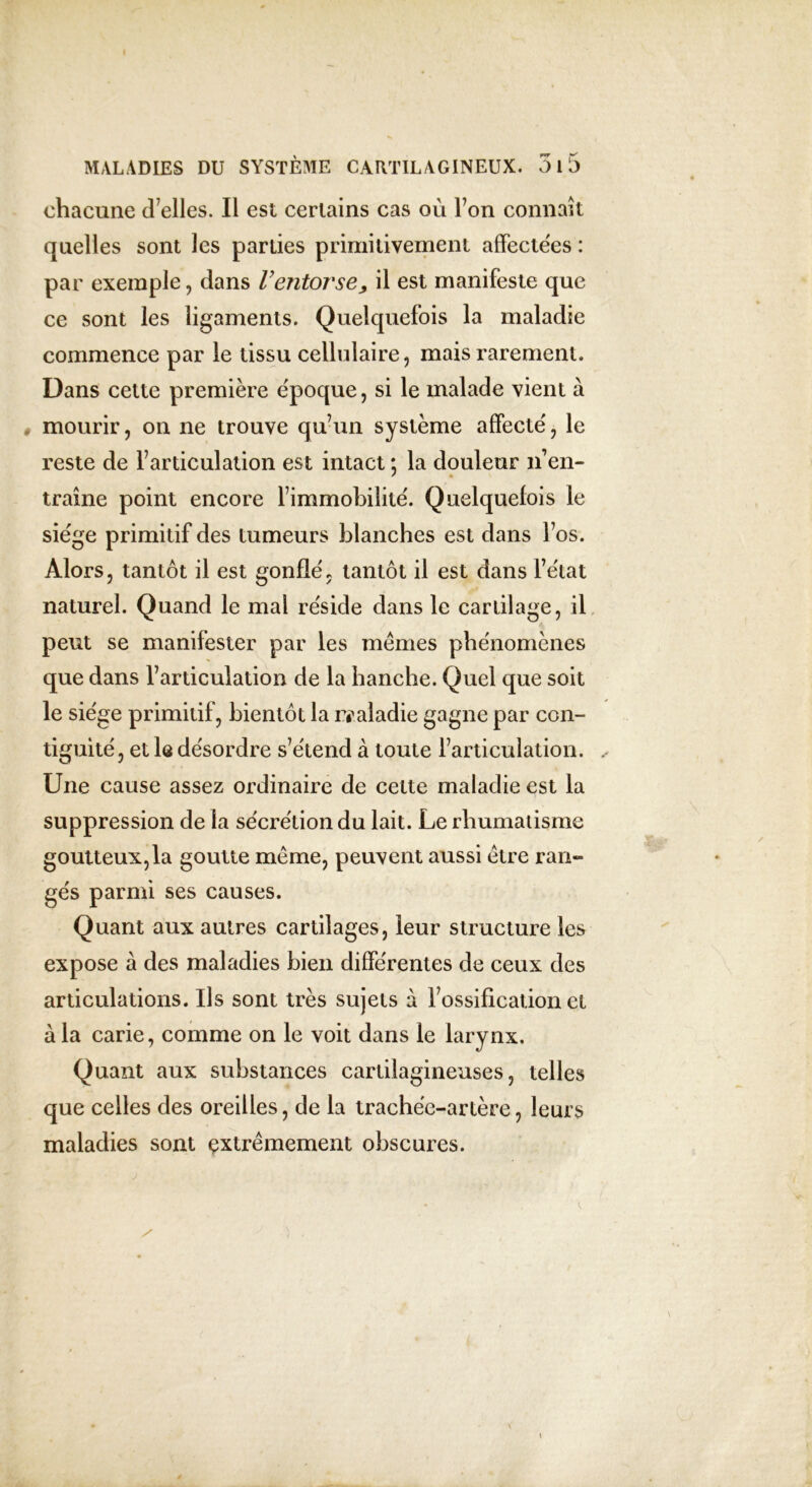 chacune d éliés. Il est certains cas où Ton connaît quelles sont les parties primitivement affectées : par exemple, dans Ventorse, il est manifeste que ce sont les ligaments. Quelquefois la maladie commence par le tissu cellulaire, mais rarement. Dans cette première époque, si le malade vient à mourir, on ne trouve qu’un système affecté, le reste de l’articulation est intact ; la douleur n’en- traîne point encore l’immobilité. Quelquefois le siège primitif des tumeurs blanches est dans l’os. Alors, tantôt il est gonflé, tantôt il est dans l’état naturel. Quand le mai réside dans le cartilage, il peut se manifester par les memes phénomènes que dans l’articulation de la hanche. Quel que soit le siège primitif, bientôt la maladie gagne par con- tiguïté, et le désordre s’étend à toute l’articulation. Une cause assez ordinaire de celte maladie est la suppression de la sécrétion du lait. Le rhumatisme goutteux,la goutte même, peuvent aussi être ran- gés parmi ses causes. Quant aux autres cartilages, leur structure les expose à des maladies bien différentes de ceux des articulations. Ils sont très sujets à l’ossification et à la carie, comme on le voit dans le larynx. Quant aux substances cartilagineuses, telles que celles des oreilles, de la trachée-artère, leurs maladies sont extrêmement obscures.