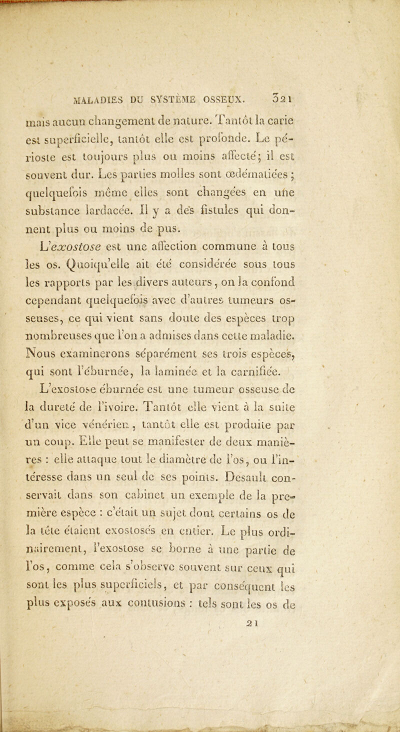 mais aucun changement de nature. Tantôt la carie est superficielle, tantôt elle est profonde. Le pé- rioste est toujours plus ou moins affecté; il est souvent dur. Les parties molles sont œdématiées ; quelquefois même elles sont changées en une substance lardacée. li y a dés fistules qui don» nent plus ou moins de pus. L exostose est une affection commune à tous les os. Quoiqu’elle ait été considérée sous tous les rapports par les divers auteurs, on la confond cependant quelquefois avec d’autres tumeurs os- seuses, ce qui vient sans doute des espèces trop nombreuses que Ton a admises dans celte maladie. Nous examinerons séparément ses trois espèces, qui sont 1 éburnée, la laminée et la carnifiée. L’exostose éburnée est une tumeur osseuse de d’un vice vénérien, tantôt elle est produite par un coup. Elle peut se manifester de deux maniè- res : elle attaque tout le diamètre de i’os, ou l’in— téresse dans un seul de ses points. Desaolt con- servait dans son cabinet un exemple de la pre- mière espèce : c’était un sujet dont certains os de la télé étaient exoslosés en entier. Le plus ordi- nairement, l’exostose se borne à une partie de l’os, comme cela s’observe souvent sur ceux qui sont les plus superficiels, et par conséquent les plus exposés aux contusions : tels sont les os de