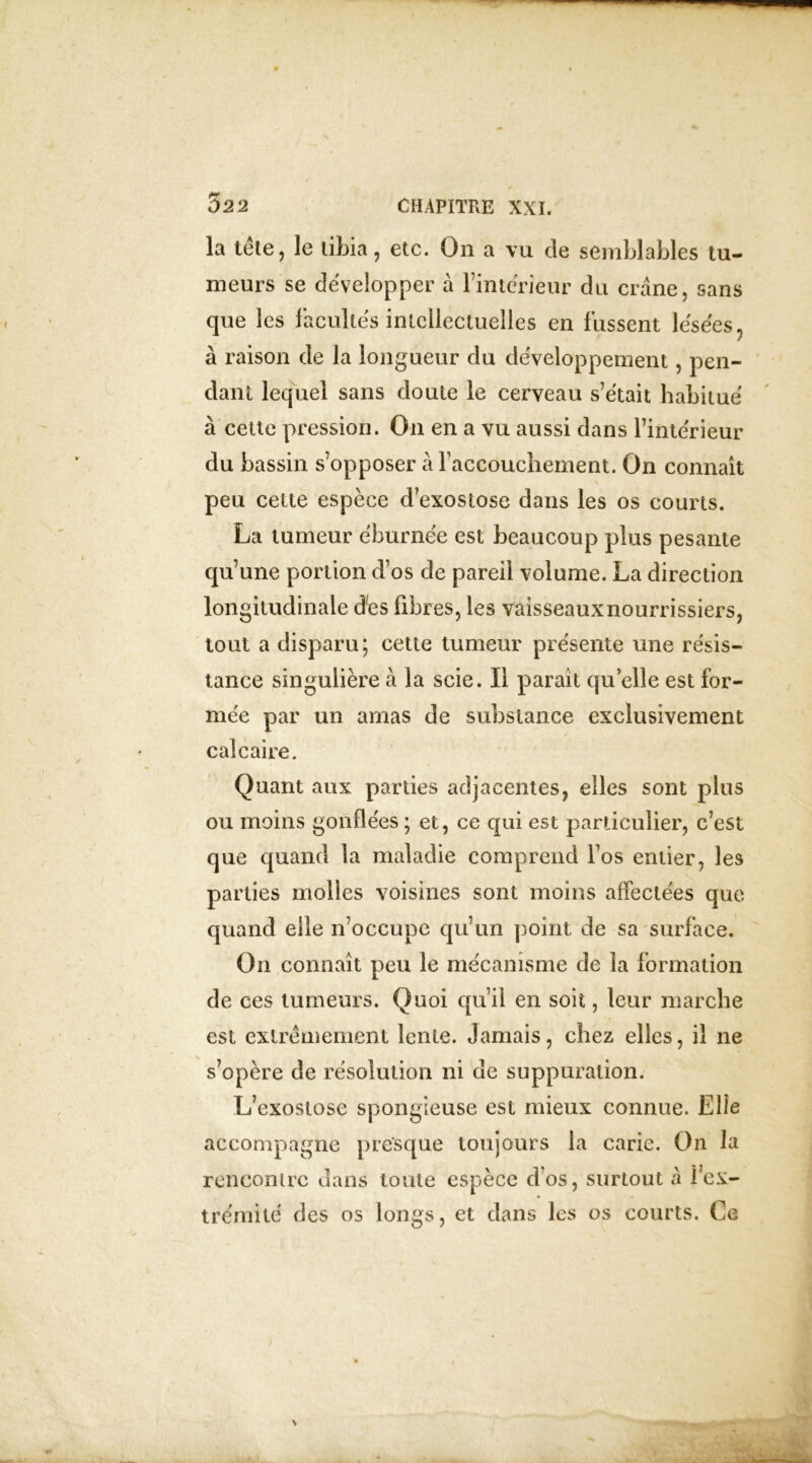 la tète, le tibia, etc. On a vu de semblables tu- meurs se développer à l’intérieur du crâne, sans que les facultés intellectuelles en fussent lésées, à raison de la longueur du développement, pen- dant lequel sans doute le cerveau s’était habitué à cette pression. O11 en a vu aussi dans l’intérieur du bassin s’opposer à l'accouchement. On connaît peu cette espèce d’exostose dans les os courts. La tumeur éburnée est beaucoup plus pesante qu’une portion d’os de pareil volume. La direction longitudinale dès fibres, les vaisseaux nourri ssiers, tout a disparu; cette tumeur présente une résis- tance singulière à la scie. Il parait qu elle est for- mée par un amas de substance exclusivement calcaire. Quant aux parties adjacentes, elles sont plus ou moins gonflées ; et, ce qui est particulier, c’est que quand la maladie comprend fos entier, les parties molles voisines sont moins affectées que- quand elle n’occupe qu’un point de sa surface. On connaît peu le mécanisme de la formation de ces tumeurs. Quoi qu’il en soit, leur marche est extrêmement lente. Jamais, chez elles, il ne s’opère de résolution ni de suppuration. L’exostose spongieuse est mieux connue. Elle accompagne presque toujours la carie. On la rencontre dans toute espèce d'os, surtout a l’ex- trémité des os longs, et dans les os courts. Ce