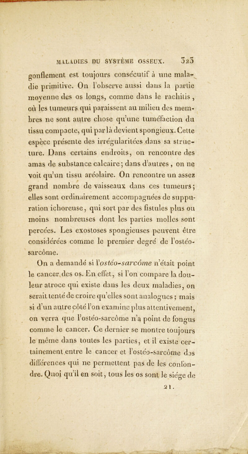 gonflement est toujours consecutif à une mala- die primitive. On 1observe aussi dans la partie moyenne des os longs, comme dans le rachitis , où les tumeurs qui paraissent au milieu des mem- bres ne sont autre chose qu'une tuméfaction du tissu compacte, qui parla devient spongieux. Cette espèce présente des irrégularitées dans sa struc- ture. Dans certains endroits, on rencontre des amas de substance calcaire; dans dautres , on ne voit qu’un tissu aréolaire. On rencontre un assez grand nombre de vaisseaux dans ces tumeurs ; elles sont ordinairement accompagnées de suppu- ration ichoreuse, qui sort par des fistules plus ou moins nombreuses dont les parties molles sont percées. Les exostoses spongieuses peuvent être considérées comme le premier degré de l’ostéo- sarcome. On a demandé si Y ostéo-sarcome n’était point le cancer,des os. En effet, si l’on compare la dou- leur atroce qui existe dans les deux maladies, on serait tenté de croire quelles sont analogues ; mais si d’un autre côté l’on examine plus attentivement, on verra que l’ostéo-sarcôme n’a point de fongus comme le cancer. Ce dernier se montre toujours le meme dans toutes les parties, et il existe cer- tainement entre le cancer et l’ostéo-sarcôme das différences qui ne permettent pas de les confon- dre. Quoi qu’il en soit, tous les os sont le siège de