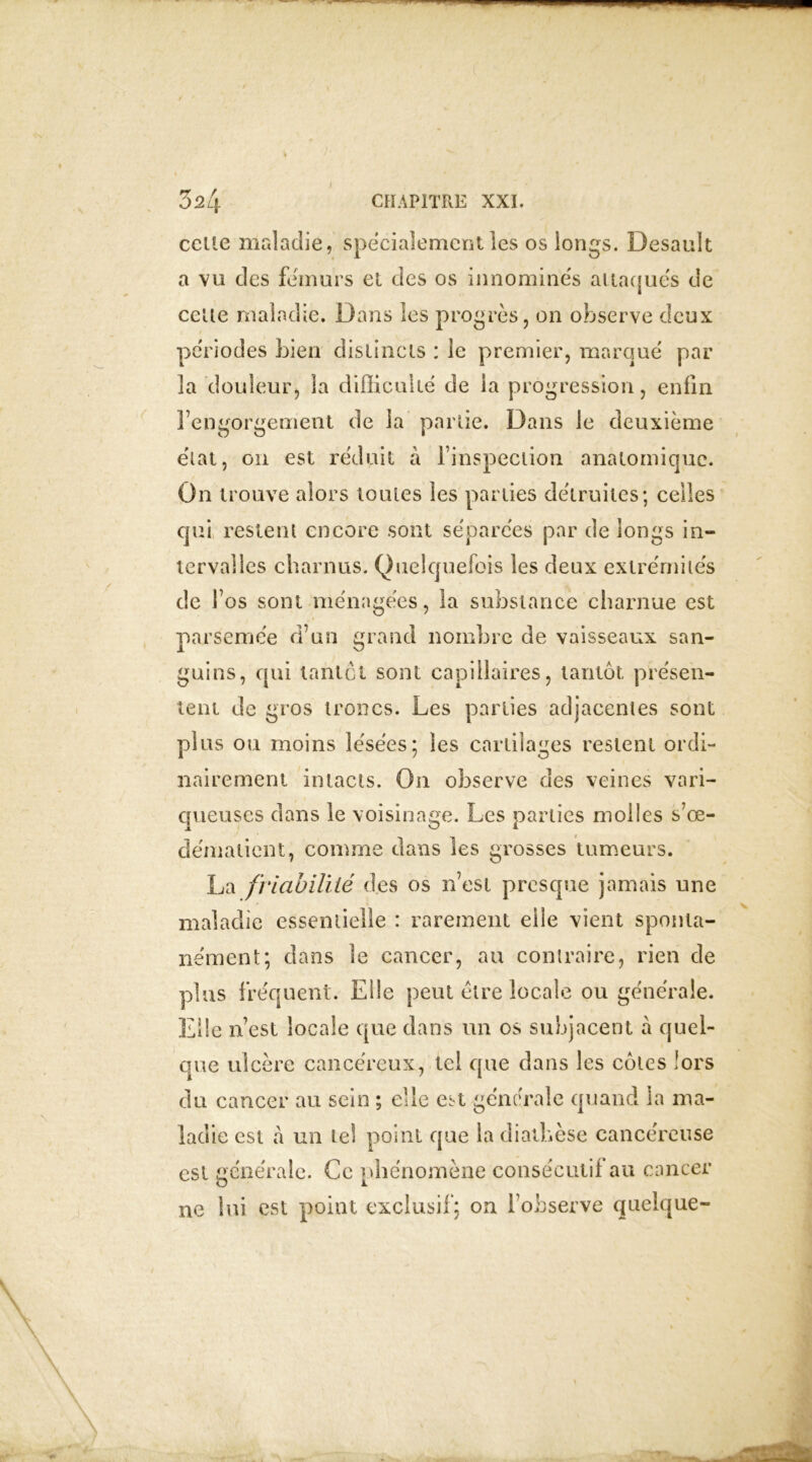 celle maladie, spécialement les os longs. Desault a vu des fémurs et des os innommés attaqués de celte maladie. Dans les progrès, on observe deux périodes bien distincts : le premier, marqué par 3a douleur, la difficulté de la progression, enfin l’engorgement de la partie. Dans le deuxième état, on est réduit à l’inspection anatomique. On trouve alors toutes les parties détruites; celles qui restent encore sont séparées par de longs in- tervalles charnus. Quelquefois les deux extrémités de l’os sont ménagées, la substance charnue est parsemée d’un grand nombre de vaisseaux san- guins, qui tantôt sont capillaires, tantôt présen- tent de gros troncs. Les parties adjacentes sont plus ou moins lésées; les cartilages restent ordi- nairement intacts. On observe des veines vari- queuses dans le voisinage. Les parties molles s’œ- clémalient, comme dans les grosses tumeurs. La friabilité des os n’est presque jamais une maladie essentielle : rarement elle vient sponta- nément; dans le cancer, au contraire, rien de plus fréquent. Elle peut être locale ou générale. Elle n’est locale que dans un os subjacent à quel- que ulcère cancéreux, tel que dans les cotes lors du cancer au sein ; elle est générale quand la ma- ladie est à un tel point que la diathèse cancéreuse est générale. Ce phénomène consécutif au cancer ne lui est point exclusif; on l’observe quelque-