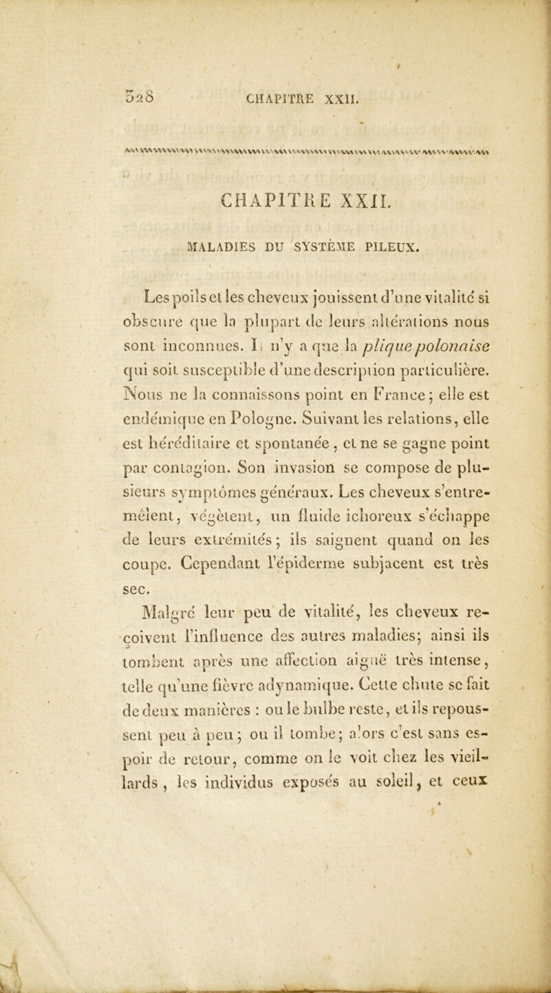 TV Q fij%\ \VSW\ V<v\'VVl VV\'V'S »<WWV\ W\ % V- W\VV'V'WVVW rt'i^MVWU1. MVWVtW WW w U* J * * • * J * ■ » » .« * f' , y- CHAPITRE XXII. MALADIES DU SYSTÈME PILEUX. Les poils et les cheveux jouissent d’une vitalité si obscure que la plupart de leurs alterations nous sont inconnues. It n’y a que la pliquepolonaise qui soit susceptible d’une description particulière. Nous ne la connaissons point en France; elle est endémique en Pologne. Suivant les relations, elle est héréditaire et spontanée , et ne se gagne point par contagion. Son invasion se compose de plu- sieurs symptômes généraux. Les cheveux s’entre- mêlent, végètent, un fluide ichoreux s’échappe de leurs extrémités ; ils saignent quand on les coupe. Cependant l’épiderme subjacent est très sec. Malgré leur peu de vitalité, les cheveux re- çoivent l’influence des autres maladies; ainsi ils o tombent après une affection aiguë très intense, telle qu’une fièvre adynamique. Celte chute se fait de deux manières : ouïe bulbe reste, et ils repous- sent peu à peu; ou il tombe; a1 ors c est sans es- poir de retour, comme on le voit chez les vieil- lards , les individus exposés au soleil, et ceux