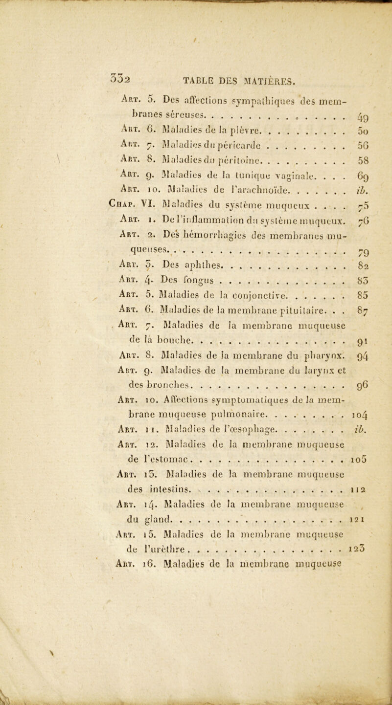 Art. 5. Des affections sympathiques des mem- branes séreuses /jg A ut. 0. Maladies de la plèvre 5o Art. 7. Maladies du péricarde 50 Art. 8. Maladies du péritoine 58 Art. g. Maladies de la tunique vaginale. ... 6g Art. io. Maladies de l’arachnoïde il. Chat. VI. Maladies du système muqueux .... ^5 Art. i. De l’inflammation du système muqueux. 76 Art. 2. Des hémorrhagies des membranes mu- queuses r-Q Art. 5. Des aphlhes 82 Art. i\. Des fongus 85 Art. 5. Maladies de la conjonctive 85 Art. 6. Maladies de la membrane pituitaire. . . 87 Art. 7. Maladies de la membrane muqueuse de la bouche 91 Art. 8. Maladies de la membrane du pharynx. g4 Art. 9. Maladies de la membrane du larynx et des bronches 96 Art. 10. Affections symptomatiques de la mem- brane muqueuse pulmonaire 104 Art. 11. Maladies de l’œsophage ib. Art. î2. Maladies de la membrane muqueuse de l’estomac io5 Art. i5. Maladies de la membrane muqueuse des intestins. 112 Art. 14. Maladies de la membrane muaueuse du gland 121 Art. 15. Maladies de la membrane muqueuse de l'urèthre 123 Art. i6. Maladies de la membrane muqueuse \