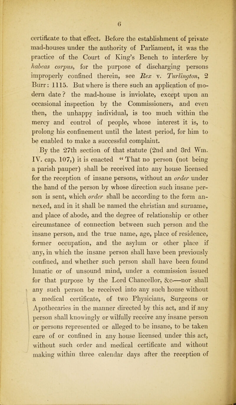 <> certificate to that effect. Before the establishment of private mad-houses under the authority of Parliament, it was the practice of the Court of King’s Bench to interfere by habeas corpus, for the purpose of discharging persons improperly confined therein, see Rex v. Turlington, 2 Burr: 1115. But where is there such an application of mo- dern date ? the mad-house is inviolate, except upon an occasional inspection by the Commissioners, and even then, the unhappy individual, is too much within the mercy and control of people, whose interest it is, to prolong his confinement until the latest period, for him to be enabled to make a successful complaint. By the 27th section of that statute (2nd and 3rd Wm. IV. cap. 107,) it is enacted “ That no person (not being a parish pauper) shall be received into any house licensed for the reception of insane persons, without an order under the hand of the person by whose direction such insane per- son is sent, which order shall be according to the form an- nexed, and in it shall be named the Christian and surname, and place of abode, and the degree of relationship or other circumstance of connection between such person and the insane person, and the true name, age, place of residence, former occupation, and the asylum or other place if any, in which the insane person shall have been previously confined, and whether such person shall have been found lunatic or of unsound mind, under a commission issued for that purpose by the Lord Chancellor, &c—nor shall any such person be received into any such house without a medical certificate, of two Physicians, Surgeons or Apothecaries in the manner directed by this act, and if any person shall knowingly or wilfully receive any insane person or persons represented or alleged to be insane, to be taken care of or confined in any house licensed under this act, without such order and medical certificate and without making within three calendar days after the reception of