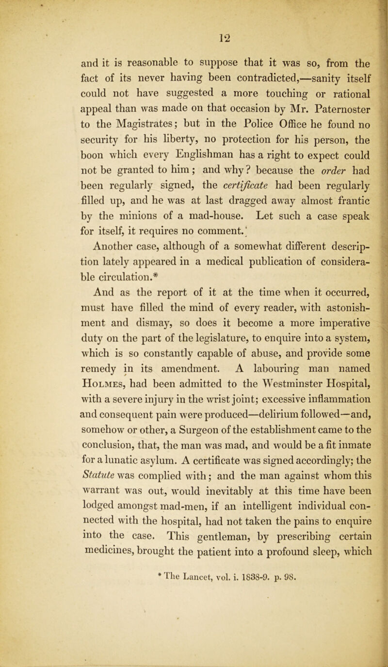 and it is reasonable to suppose that it was so, from the fact of its never having been contradicted,—sanity itself could not have suggested a more touching or rational appeal than was made on that occasion by Mr. Paternoster to the Magistrates; but in the Police Office he found no security for his liberty, no protection for his person, the boon which every Englishman has a right to expect could not be granted to him ; and why ? because the order had been regularly signed, the certificate had been regularly filled up, and he was at last dragged away almost frantic by the minions of a mad-house. Let such a case speak for itself, it requires no comment.' Another case, although of a somewhat different descrip- tion lately appeared in a medical publication of considera- ble circulation.* And as the report of it at the time when it occurred, must have filled the mind of every reader, with astonish- ment and dismay, so does it become a more imperative duty on the part of the legislature, to enquire into a system, which is so constantly capable of abuse, and provide some remedy in its amendment. A labouring man named Holmes, had been admitted to the Westminster Hospital, with a severe injury in the wrist joint; excessive inflammation and consequent pain were produced—delirium followed—and, somehow or other, a Surgeon of the establishment came to the conclusion, that, the man was mad, and would be a fit inmate for a lunatic asylum. A certificate was signed accordingly; the Statute was complied with; and the man against whom this warrant was out, would inevitably at this time have been lodged amongst mad-men, if an intelligent individual con- nected with the hospital, had not taken the pains to enquire into the case. This gentleman, by prescribing certain medicines, brought the patient into a profound sleep, which * The Lancet, vol. i. 1838-9. p. 98.