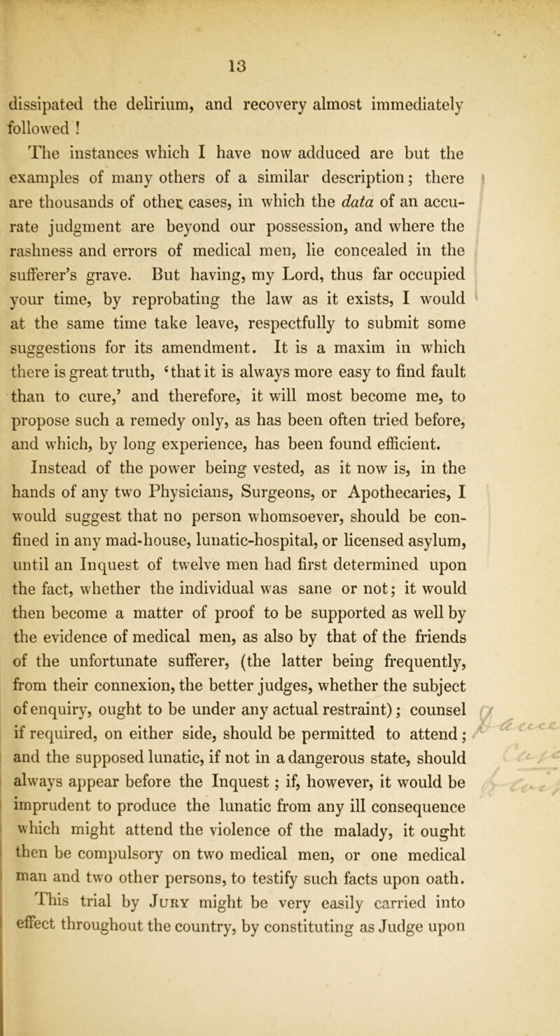 dissipated the delirium, and recovery almost immediately followed ! The instances which I have now adduced are but the examples of many others of a similar description; there are thousands of othec cases, in which the data of an accu- rate judgment are beyond our possession, and where the rashness and errors of medical men, lie concealed in the sufferer’s grave. But having, my Lord, thus far occupied your time, by reprobating the law as it exists, I would at the same time take leave, respectfully to submit some suggestions for its amendment. It is a maxim in which there is great truth, ‘that it is always more easy to find fault than to cure,’ and therefore, it will most become me, to propose such a remedy only, as has been often tried before, and which, by long experience, has been found efficient. Instead of the power being vested, as it now is, in the hands of any two Physicians, Surgeons, or Apothecaries, I would suggest that no person whomsoever, should be con- fined in any mad-house, lunatic-hospital, or licensed asylum, until an Inquest of twelve men had first determined upon the fact, whether the individual was sane or not; it would then become a matter of proof to be supported as well by the evidence of medical men, as also by that of the friends of the unfortunate sufferer, (the latter being frequently, from their connexion, the better judges, whether the subject of enquiry, ought to be under any actual restraint); counsel if required, on either side, should be permitted to attend; and the supposed lunatic, if not in a dangerous state, should always appear before the Inquest; if, however, it would be imprudent to produce the lunatic from any ill consequence which might attend the violence of the malady, it ought then be compulsory on two medical men, or one medical man and two other persons, to testify such facts upon oath. This trial by Jury might be very easily carried into effect throughout the country, by constituting as Judge upon