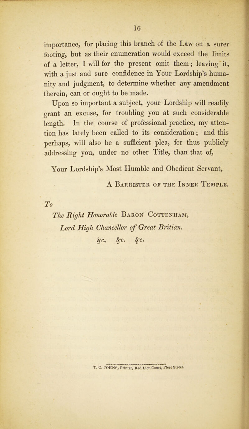 importance, for placing this branch of the Law on a surer footing, but as their enumeration would exceed the limits of a letter, I will for the present omit them; leaving it, with a just and sure confidence in Your Lordship’s huma- nity and judgment, to determine whether any amendment therein, can or ought to be made. Upon so important a subject, your Lordship will readily grant an excuse, for troubling you at such considerable length. In the course of professional practice, my atten- tion has lately been called to its consideration; and this perhaps, will also be a sufficient plea, for thus publicly addressing you, under no other Title, than that of, Your Lordship’s Most Humble and Obedient Servant, A Barrister of the Inner Temple. To The Right Honorable Baron Cottenham, Lord High Chancellor of Great Britian. 8fC. §*C, T. C= JOHNS, Printer, Red Lion Court, Fleet Street.