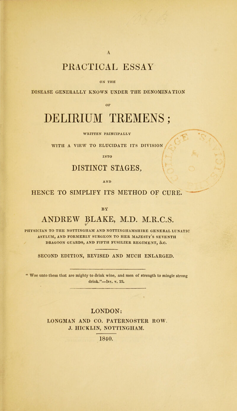 PRACTICAL ESSAY ON THE DISEASE GENERALLY KNOWN UNDER THE DENOMINATION OF DELIRIUM TREMENS; WRITTEN PRINCIPALLY WITH A VIEW TO ELUCIDATE ITS DIVISION INTO DISTINCT STAGES, I' u AND HENCE TO SIMPLIFY ITS METHOD OF CURE. BY ANDREW BLAKE, M.D. M.R.C.S. V PHYSICIAN TO THE NOTTINGHAM AND NOTTINGHAMSHIRE GENERAL LUNATIC ASYLUM, AND FORMERLY SURGEON TO HER MAJESTY’S SEVENTH DRAGOON GUARDS, AND FIFTH FUSILIER REGIMENT, &C. SECOND EDITION, REVISED AND MUCH ENLARGED. “ Woe unto them that are mighty to drink wine, and men of strength to mingle strong drink.”—Isa. v. 22. LONDON: LONGMAN AND CO. PATERNOSTER ROW. J. HICKLIN, NOTTINGHAM. 1840.