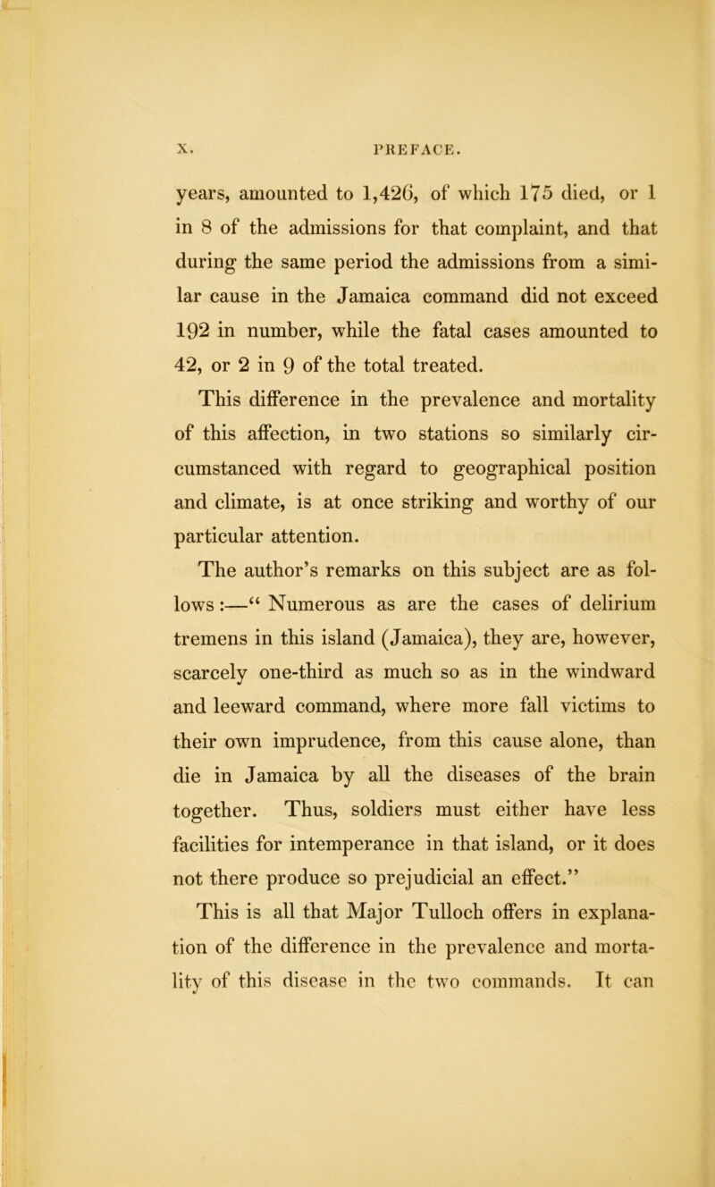 years, amounted to 1,426, of which 175 died, or 1 in 8 of the admissions for that complaint, and that during the same period the admissions from a simi- lar cause in the Jamaica command did not exceed 192 in number, while the fatal cases amounted to 42, or 2 in 9 of the total treated. This difference in the prevalence and mortality of this affection, in two stations so similarly cir- cumstanced with regard to geographical position and climate, is at once striking and worthy of our particular attention. The author’s remarks on this subject are as fol- lows :—“ Numerous as are the cases of delirium tremens in this island (Jamaica), they are, however, scarcely one-third as much so as in the windward and leeward command, where more fall victims to their own imprudence, from this cause alone, than die in Jamaica by all the diseases of the brain together. Thus, soldiers must either have less facilities for intemperance in that island, or it does not there produce so prejudicial an effect.” This is all that Major Tulloch offers in explana- tion of the difference in the prevalence and morta- lity of this disease in the two commands. It can