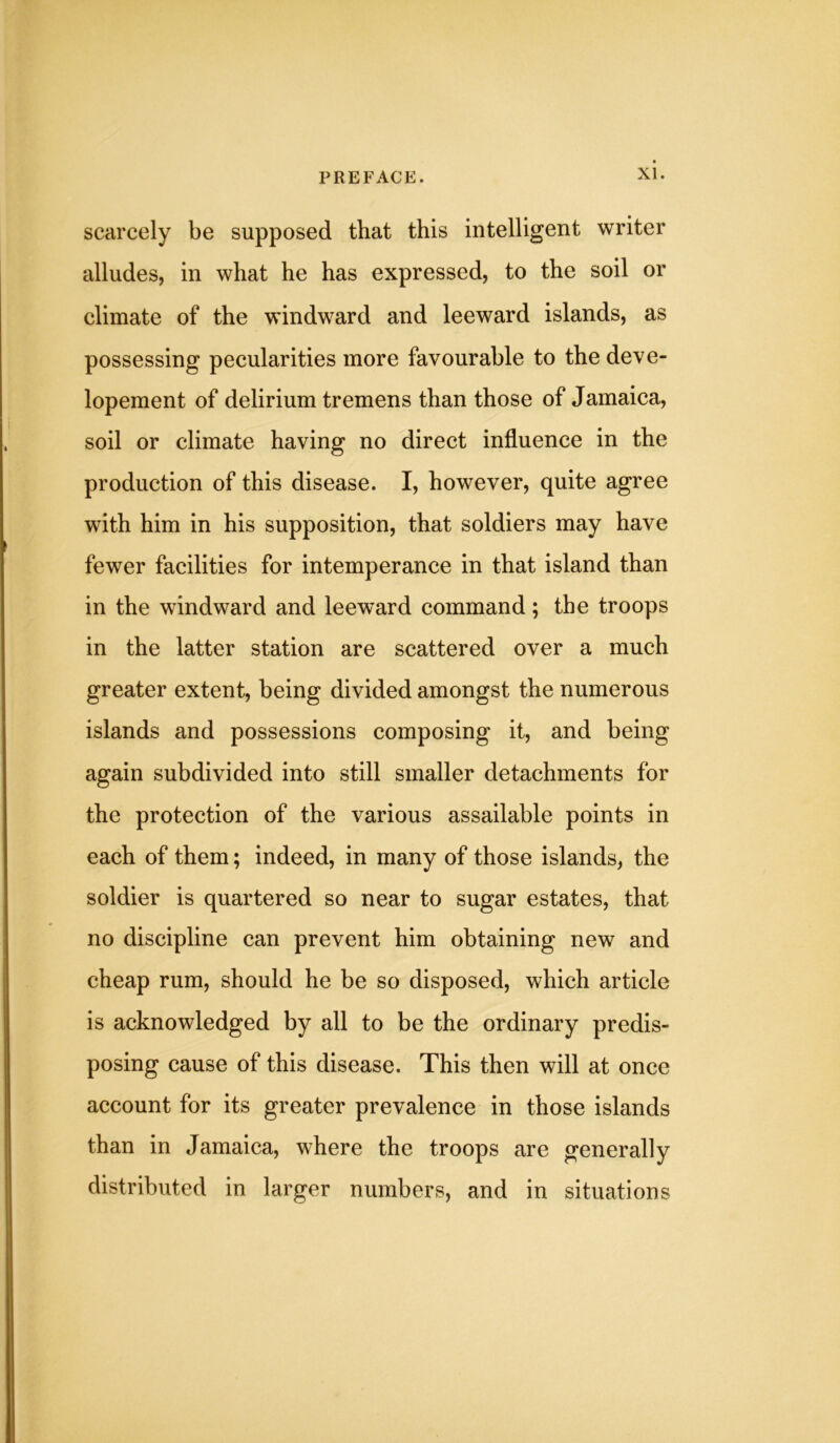 scarcely be supposed that this intelligent writer alludes, in what he has expressed, to the soil or climate of the windward and leeward islands, as possessing pecularities more favourable to the deve- lopement of delirium tremens than those of Jamaica, soil or climate having no direct influence in the production of this disease. I, however, quite agree with him in his supposition, that soldiers may have fewer facilities for intemperance in that island than in the windward and leeward command; the troops in the latter station are scattered over a much greater extent, being divided amongst the numerous islands and possessions composing it, and being again subdivided into still smaller detachments for the protection of the various assailable points in each of them; indeed, in many of those islands, the soldier is quartered so near to sugar estates, that no discipline can prevent him obtaining new and cheap rum, should he be so disposed, which article is acknowledged by all to be the ordinary predis- posing cause of this disease. This then will at once account for its greater prevalence in those islands than in Jamaica, where the troops are generally distributed in larger numbers, and in situations