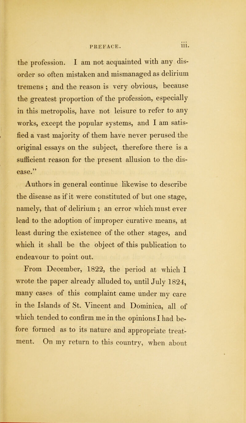 the profession. I am not acquainted with any dis- order so often mistaken and mismanaged as delirium tremens ; and the reason is very obvious, because the greatest proportion of the profession, especially in this metropolis, have not leisure to refer to any works, except the popular systems, and I am satis- fied a vast majority of them have never perused the original essays on the subject, therefore there is a sufficient reason for the present allusion to the dis- ease.” Authors in general continue likewise to describe the disease as if it were constituted of but one stage, namely, that of delirium ; an error which must ever lead to the adoption of improper curative means, at least during the existence of the other stages, and which it shall be the object of this publication to endeavour to point out. From December, 1822, the period at which I wrote the paper already alluded to, until July 1824, many cases of this complaint came under my care in the Islands of St. Vincent and Dominica, all of which tended to confirm me in the opinions I had be- fore formed as to its nature and appropriate treat- ment. On my return to this country, when about