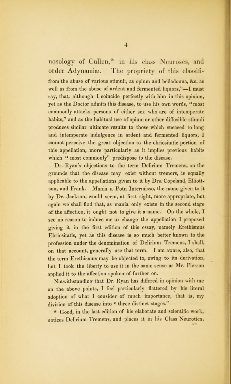 nosology of Cullen,* in his class Neuroses, and order Adynamise. The propriety of this classifi- from the abuse of various stimuli, as opium and belladonna, &c. as well as from the abuse of ardent and fermented liquors,”—I must say, that, although I coincide perfectly with him in this opinion, yet as the Doctor admits this disease, to use his own words, “ most commonly attacks persons of either sex who are of intemperate habits,” and as the habitual use of opium or other diffusible stimuli produces similar ultimate results to those which succeed to long and intemperate indulgence in ardent and fermented liquors, I cannot perceive the great objection to the ebriositatic portion of this appellation, more particularly as it implies previous habits which “ most commonly” predispose to the disease. Dr. Ryan’s objections to the term Delirium Tremens, on the grounds that the disease may exist without tremors, is equally applicable to the appellations given to it by Drs. Copeland, Elliott- son, and Frank. Mania a Potu Intermisso, the name given to it by Dr. Jackson, would seem, at first sight, more appropriate, but again we shall find that, as mania only exists in the second stage of the affection, it ought not to give it a name. On the whole, I see no reason to induce me to change the appellation I proposed giving it in the first edition of this essay, namely Erethismus Ebriositatis, yet as this disease is so much better known to the profession under the denomination of Delirium Tremens, I shall, on that account, generally use that term. I am aware, also, that the term Erethismus may be objected to, owing to its derivation, but I took the liberty to use it in the same sense as Mr. Pierson applied it to the affection spoken of further on. Notwithstanding that Dr. Ryan has differed in opinion with me on the above points, I feel particularly flattered by his literal adoption of what I consider of much importance, that is, my division of this disease into “ three distinct stages.” * Good, in the last edition of his elaborate and scientific work, notices Delirium Tremens, and places it in his Class Neurotica,