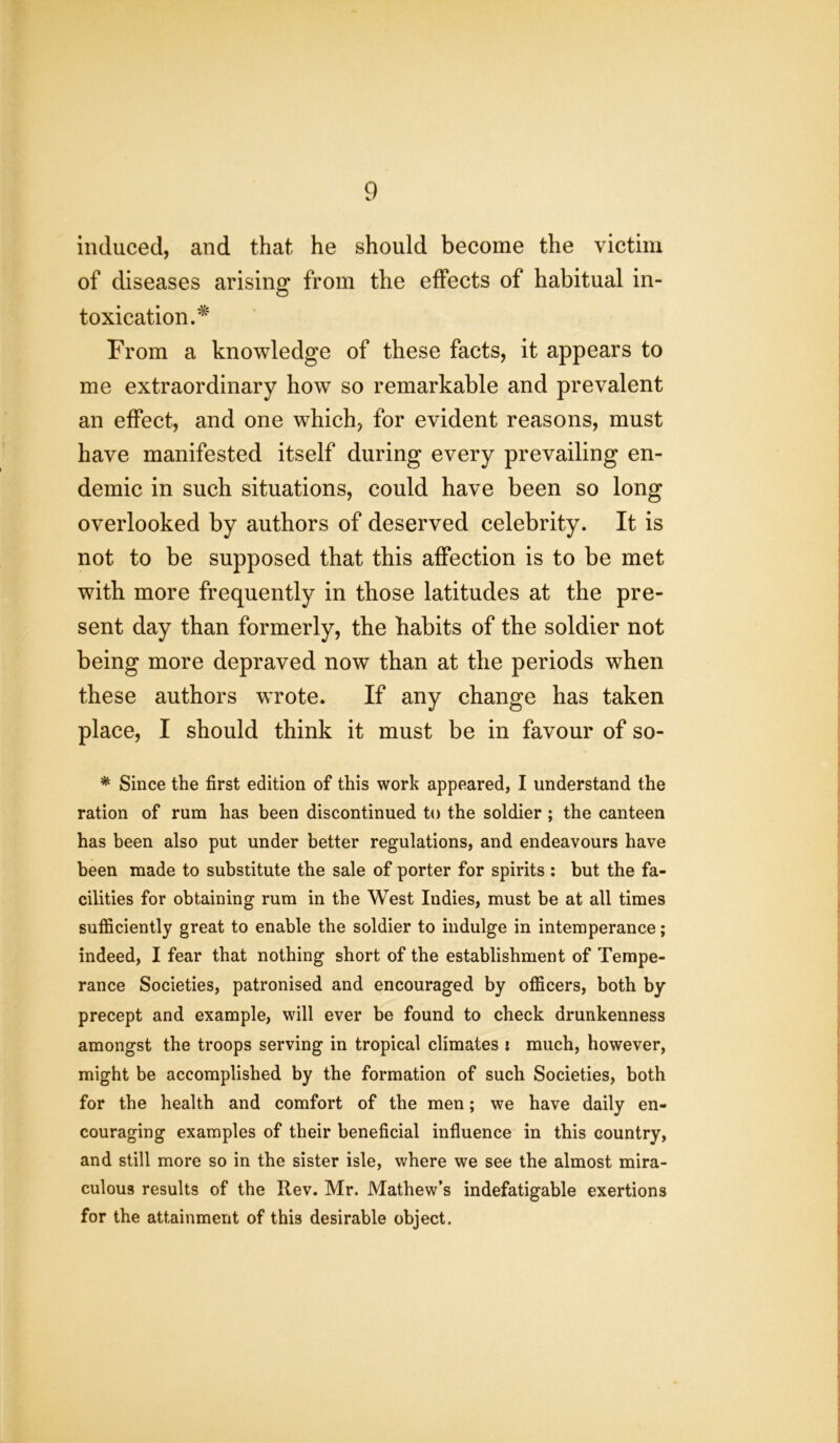 induced, and that he should become the victim of diseases arising from the effects of habitual in- toxication.^ From a knowledge of these facts, it appears to me extraordinary how so remarkable and prevalent an effect, and one which, for evident reasons, must have manifested itself during every prevailing en- demic in such situations, could have been so long overlooked by authors of deserved celebrity. It is not to be supposed that this affection is to be met with more frequently in those latitudes at the pre- sent day than formerly, the habits of the soldier not being more depraved now than at the periods when these authors wrote. If any change has taken place, I should think it must be in favour of so- * Since the first edition of this work appeared, I understand the ration of rum has been discontinued to the soldier ; the canteen has been also put under better regulations, and endeavours have been made to substitute the sale of porter for spirits : but the fa- cilities for obtaining rum in the West Indies, must be at all times sufficiently great to enable the soldier to indulge in intemperance; indeed, I fear that nothing short of the establishment of Tempe- rance Societies, patronised and encouraged by officers, both by precept and example, will ever be found to check drunkenness amongst the troops serving in tropical climates : much, however, might be accomplished by the formation of such Societies, both for the health and comfort of the men; we have daily en- couraging examples of their beneficial influence in this country, and still more so in the sister isle, where we see the almost mira- culous results of the Rev. Mr. Mathew’s indefatigable exertions for the attainment of this desirable object.