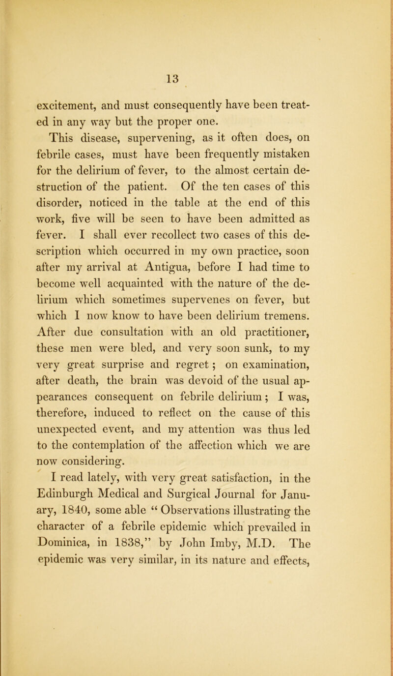 excitement, and must consequently have been treat- ed in any way but the proper one. This disease, supervening, as it often does, on febrile cases, must have been frequently mistaken for the delirium of fever, to the almost certain de- struction of the patient. Of the ten cases of this disorder, noticed in the table at the end of this work, five will be seen to have been admitted as fever. I shall ever recollect two cases of this de- scription which occurred in my own practice, soon after my arrival at Antigua, before I had time to become well acquainted with the nature of the de- lirium which sometimes supervenes on fever, but which 1 now know to have been delirium tremens. After due consultation with an old practitioner, these men were bled, and very soon sunk, to my very great surprise and regret; on examination, after death, the brain was devoid of the usual ap- pearances consequent on febrile delirium; I was, therefore, induced to reflect on the cause of this unexpected event, and my attention was thus led to the contemplation of the affection which we are now considering. I read lately, with very great satisfaction, in the Edinburgh Medical and Surgical Journal for Janu- ary, 1840, some able “ Observations illustrating the character of a febrile epidemic which prevailed in Dominica, in 1838,” by John Imby, M.D. The epidemic was very similar, in its nature and effects,