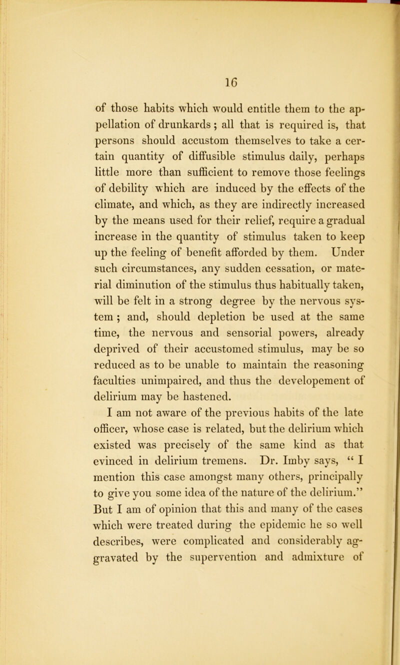 of those habits which would entitle them to the ap- pellation of drunkards ; all that is required is, that persons should accustom themselves to take a cer- tain quantity of diffusible stimulus daily, perhaps little more than sufficient to remove those feelings of debility which are induced by the effects of the climate, and which, as they are indirectly increased by the means used for their relief, require a gradual increase in the quantity of stimulus taken to keep up the feeling of benefit afforded by them. Under such circumstances, any sudden cessation, or mate- rial diminution of the stimulus thus habitually taken, will be felt in a strong degree by the nervous sys- tem ; and, should depletion be used at the same time, the nervous and sensorial powers, already deprived of their accustomed stimulus, may be so reduced as to be unable to maintain the reasoning faculties unimpaired, and thus the developement of delirium may be hastened. I am not aware of the previous habits of the late officer, whose case is related, but the delirium which existed was precisely of the same kind as that evinced in delirium tremens. Dr. Imby says, “ I mention this case amongst many others, principally to give you some idea of the nature of the delirium.” But I am of opinion that this and many of the cases which were treated during the epidemic he so well describes, were complicated and considerably ag- gravated by the supervention and admixture of