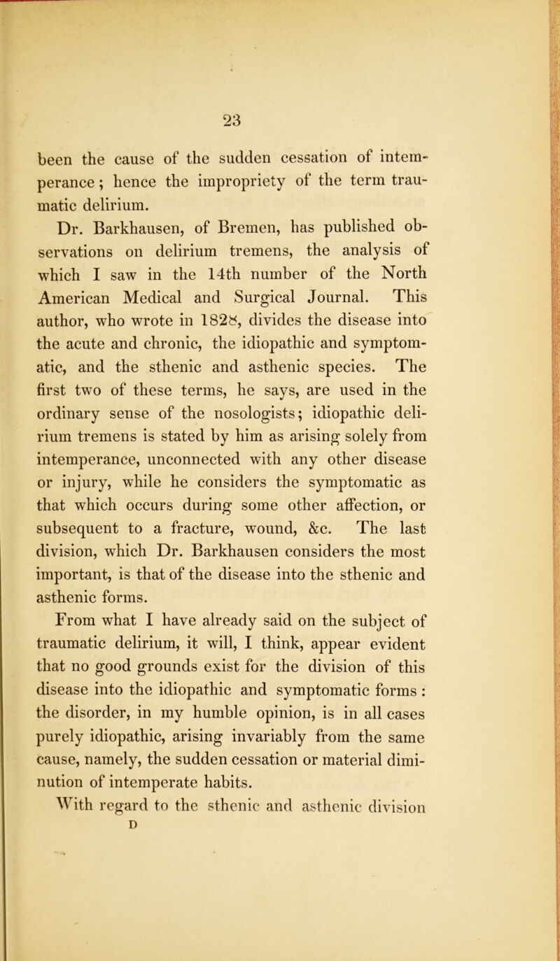 been the cause of the sudden cessation ot intem- perance ; hence the impropriety of the term trau- matic delirium. Dr. Barkhausen, of Bremen, has published ob- servations on delirium tremens, the analysis of which I saw in the 14th number of the North American Medical and Surgical Journal. This author, who wrote in 1828, divides the disease into the acute and chronic, the idiopathic and symptom- atic, and the sthenic and asthenic species. The first two of these terms, he says, are used in the ordinary sense of the nosologists; idiopathic deli- rium tremens is stated by him as arising solely from intemperance, unconnected with any other disease or injury, while he considers the symptomatic as that which occurs during some other affection, or subsequent to a fracture, wound, &c. The last division, which Dr. Barkhausen considers the most important, is that of the disease into the sthenic and asthenic forms. From what I have already said on the subject of traumatic delirium, it will, I think, appear evident that no good grounds exist for the division of this disease into the idiopathic and symptomatic forms : the disorder, in my humble opinion, is in all cases purely idiopathic, arising invariably from the same cause, namely, the sudden cessation or material dimi- nution of intemperate habits. With regard to the sthenic and asthenic division D