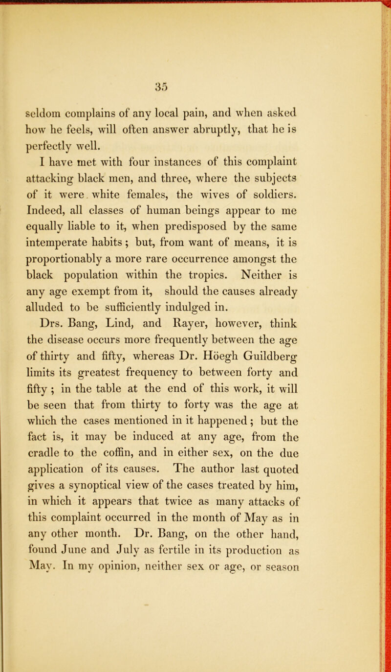 seldom complains of any local pain, and when asked how he feels, will often answer abruptly, that he is perfectly well. I have met with four instances of this complaint attacking black men, and three, where the subjects of it were white females, the wives of soldiers. Indeed, all classes of human beings appear to me equally liable to it, when predisposed by the same intemperate habits; but, from want of means, it is proportionably a more rare occurrence amongst the black population within the tropics. Neither is any age exempt from it, should the causes already alluded to be sufficiently indulged in. Drs. Bang, Lind, and Rayer, however, think the disease occurs more frequently between the age of thirty and fifty, whereas Dr. Hoegh Guildberg limits its greatest frequency to between forty and fifty ; in the table at the end of this work, it will be seen that from thirty to forty was the age at which the cases mentioned in it happened ; but the fact is, it may be induced at any age, from the cradle to the coffin, and in either sex, on the due application of its causes. The author last quoted gives a synoptical view of the cases treated by him, in which it appears that twice as many attacks of this complaint occurred in the month of May as in any other month. Dr. Bang, on the other hand, found June and July as fertile in its production as May. In my opinion, neither sex or age, or season