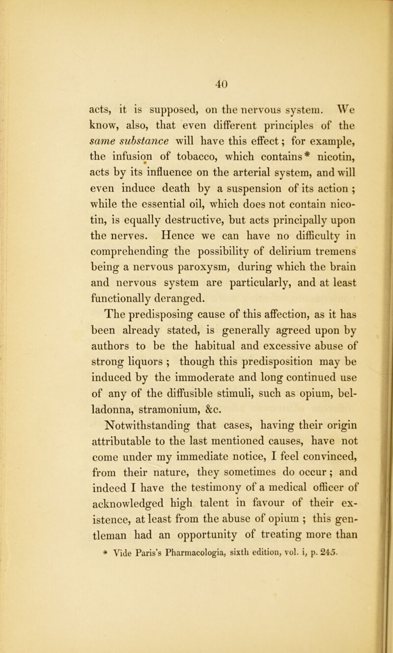 acts, it is supposed, on the nervous system. We know, also, that even different principles of the same substance will have this effect; for example, the infusion of tobacco, which contains* nicotin, acts by its influence on the arterial system, and will even induce death by a suspension of its action ; while the essential oil, which does not contain nico- tin, is equally destructive, but acts principally upon the nerves. Hence we can have no difficulty in comprehending the possibility of delirium tremens being a nervous paroxysm, during which the brain and nervous system are particularly, and at least functionally deranged. The predisposing cause of this affection, as it has been already stated, is generally agreed upon by authors to be the habitual and excessive abuse of strong liquors ; though this predisposition may be induced by the immoderate and long continued use of any of the diffusible stimuli, such as opium, bel- ladonna, stramonium, &c. Notwithstanding that cases, having their origin attributable to the last mentioned causes, have not come under my immediate notice, I feel convinced, from their nature, they sometimes do occur; and indeed I have the testimony of a medical officer of acknowledged high talent in favour of their ex- istence, at least from the abuse of opium ; this gen- tleman had an opportunity of treating more than * Vide Paris’s Pharmacologia, sixth edition, vol. i, p. 245.