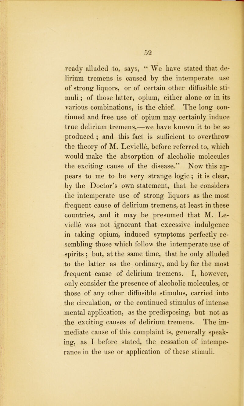 ready alluded to, says, “ We have stated that de- lirium tremens is caused by the intemperate use of strong liquors, or of certain other diffusible sti- muli ; of those latter, opium, either alone or in its various combinations, is the chief. The long con- tinued and free use of opium may certainly induce true delirium tremens,—we have known it to be so produced ; and this fact is sufficient to overthrow the theory of M. Levielle, before referred to, which would make the absorption of alcoholic molecules the exciting cause of the disease.” Now this ap- pears to me to be very strange logic; it is clear, by the Doctor’s own statement, that he considers the intemperate use of strong liquors as the most frequent cause of delirium tremens, at least in these countries, and it may be presumed that M. Le- vielle was not ignorant that excessive indulgence in taking opium, induced symptoms perfectly re- sembling those which follow the intemperate use of spirits ; but, at the same time, that he only alluded to the latter as the ordinary, and by far the most frequent cause of delirium tremens. I, however, only consider the presence of alcoholic molecules, or those of any other diffusible stimulus, carried into the circulation, or the continued stimulus of intense mental application, as the predisposing, but not as the exciting causes of delirium tremens. The im- mediate cause of this complaint is, generally speak- ing, as I before stated, the cessation of intempe- rance in the use or application of these stimuli.