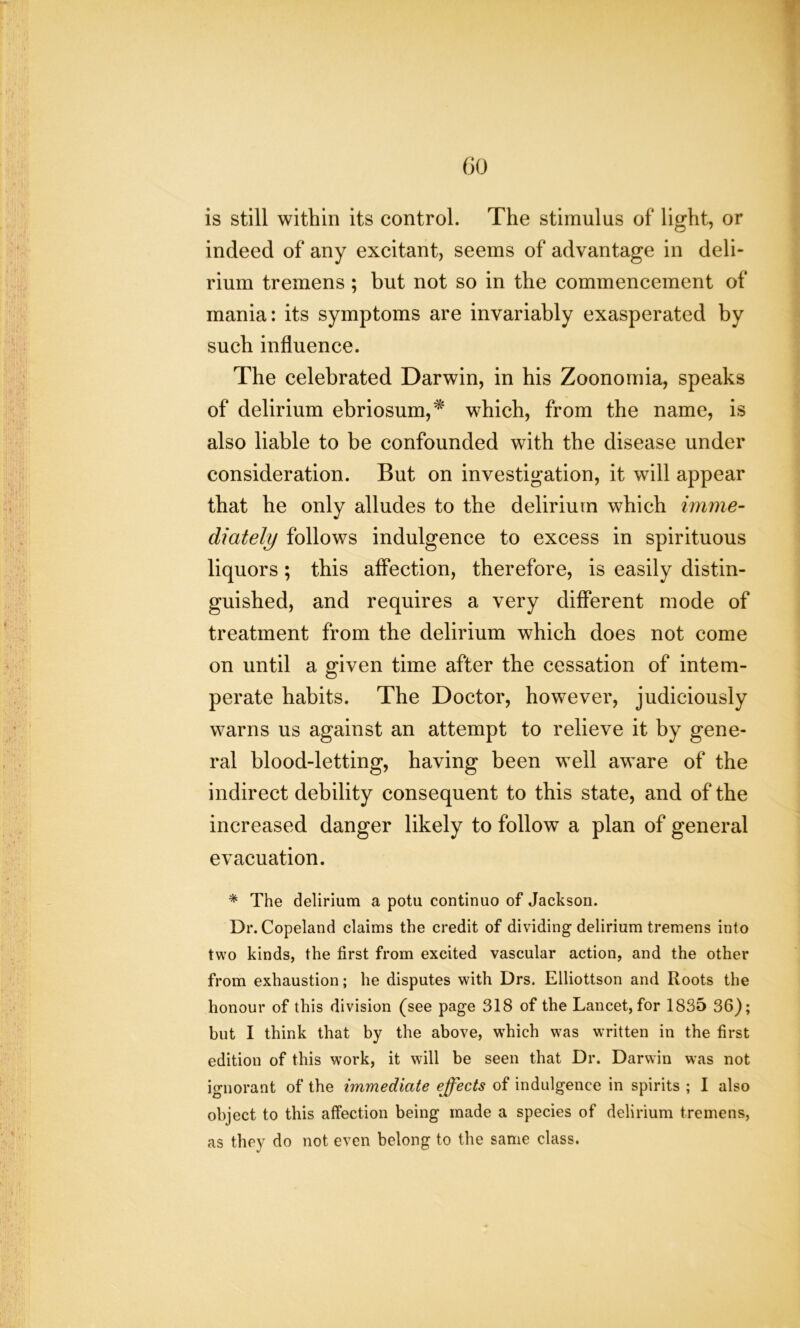 is still within its control. The stimulus of light, or indeed of any excitant, seems of advantage in deli- rium tremens ; but not so in the commencement of mania: its symptoms are invariably exasperated by such influence. The celebrated Darwin, in his Zoonornia, speaks of delirium ebriosum,* which, from the name, is also liable to be confounded with the disease under consideration. But on investigation, it will appear that he only alludes to the delirium which imme- diately follows indulgence to excess in spirituous liquors ; this affection, therefore, is easily distin- guished, and requires a very different mode of treatment from the delirium which does not come on until a given time after the cessation of intem- perate habits. The Doctor, however, judiciously warns us against an attempt to relieve it by gene- ral blood-letting, having been well aware of the indirect debility consequent to this state, and of the increased danger likely to follow a plan of general evacuation. * The delirium a potu continue of Jackson. Dr. Copeland claims the credit of dividing delirium tremens into two kinds, the first from excited vascular action, and the other from exhaustion; he disputes with Drs. Elliottson and Roots the honour of this division (see page 318 of the Lancet, for 1835 36); but I think that by the above, which was written in the first edition of this work, it will be seen that Dr. Darwin was not ignorant of the immediate effects of indulgence in spirits ; I also object to this affection being made a species of delirium tremens, as they do not even belong to the same class.